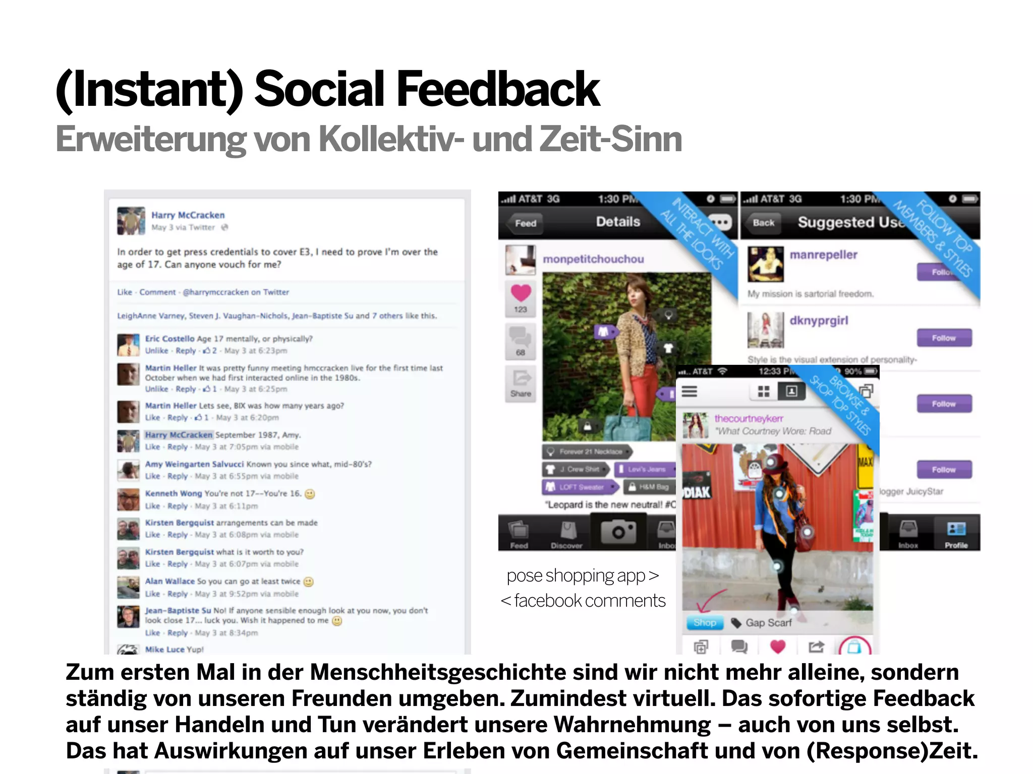 (Instant) Social Feedback
Erweiterung von Kollektiv- und Zeit-Sinn

pose shopping app >
< facebook comments

Zum ersten Mal in der Menschheitsgeschichte sind wir nicht mehr alleine, sondern
ständig von unseren Freunden umgeben. Zumindest virtuell. Das sofortige Feedback
auf unser Handeln und Tun verändert unsere Wahrnehmung – auch von uns selbst.
Das hat Auswirkungen auf unser Erleben von Gemeinschaft und von (Response)Zeit.

 