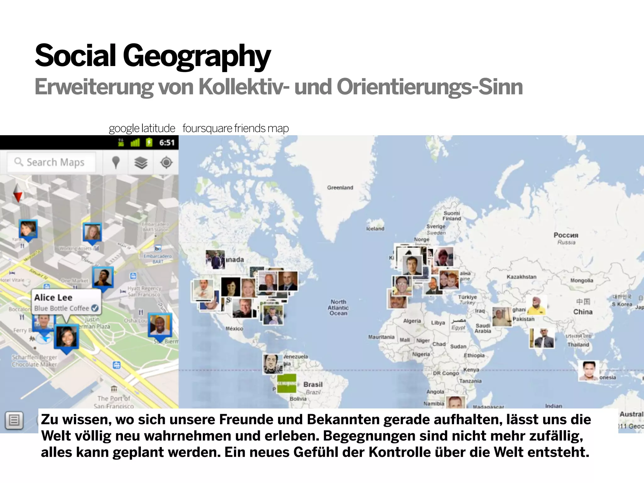 Social Geography
Erweiterung von Kollektiv- und Orientierungs-Sinn
google latitude foursquare friends map

Zu wissen, wo sich unsere Freunde und Bekannten gerade aufhalten, lässt uns die
Welt völlig neu wahrnehmen und erleben. Begegnungen sind nicht mehr zufällig,
alles kann geplant werden. Ein neues Gefühl der Kontrolle über die Welt entsteht.

 