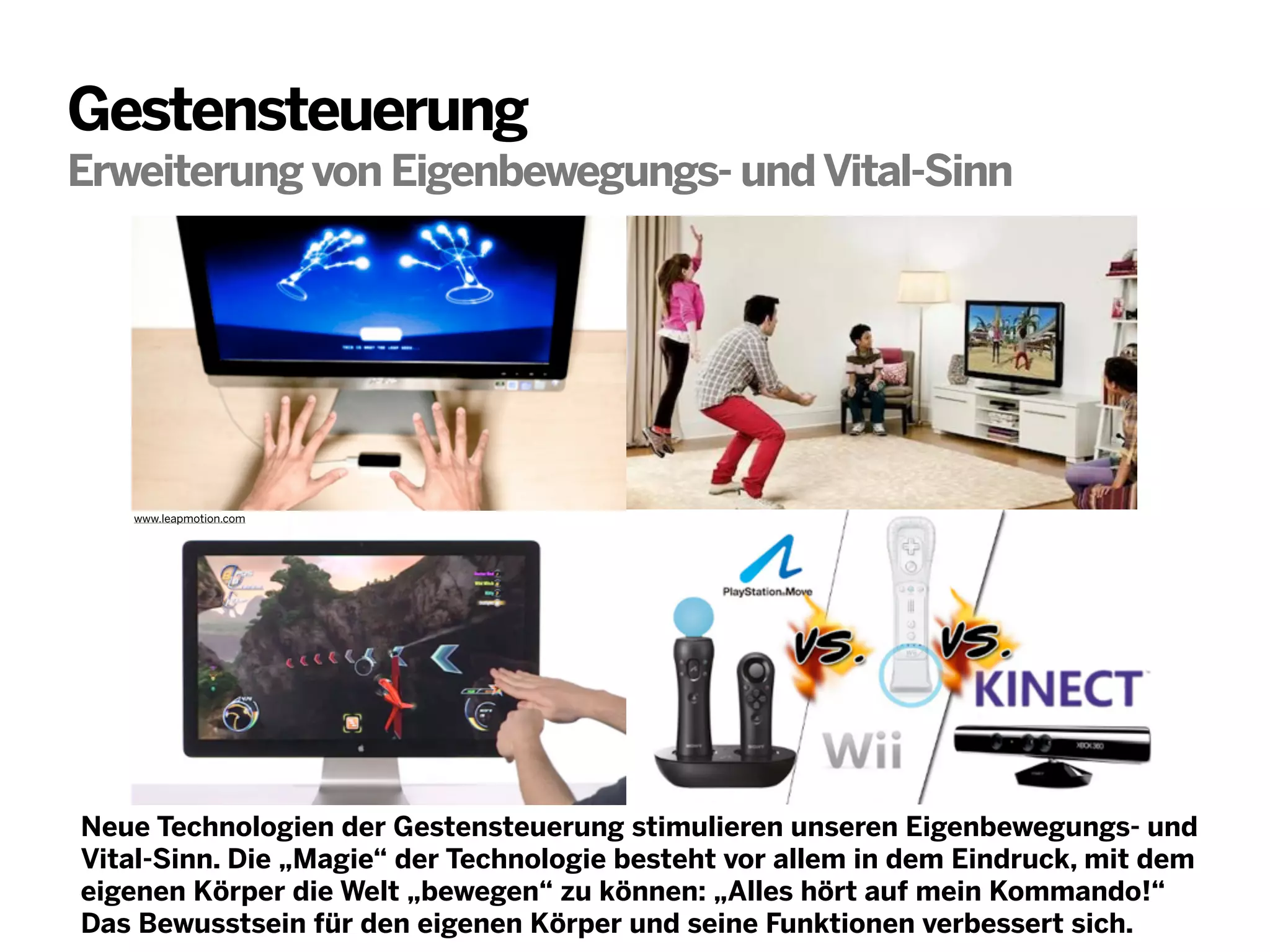 Gestensteuerung
Erweiterung von Eigenbewegungs- und Vital-Sinn

www.leapmotion.com

Neue Technologien der Gestensteuerung stimulieren unseren Eigenbewegungs- und
Vital-Sinn. Die „Magie“ der Technologie besteht vor allem in dem Eindruck, mit dem
eigenen Körper die Welt „bewegen“ zu können: „Alles hört auf mein Kommando!“
Das Bewusstsein für den eigenen Körper und seine Funktionen verbessert sich.

 