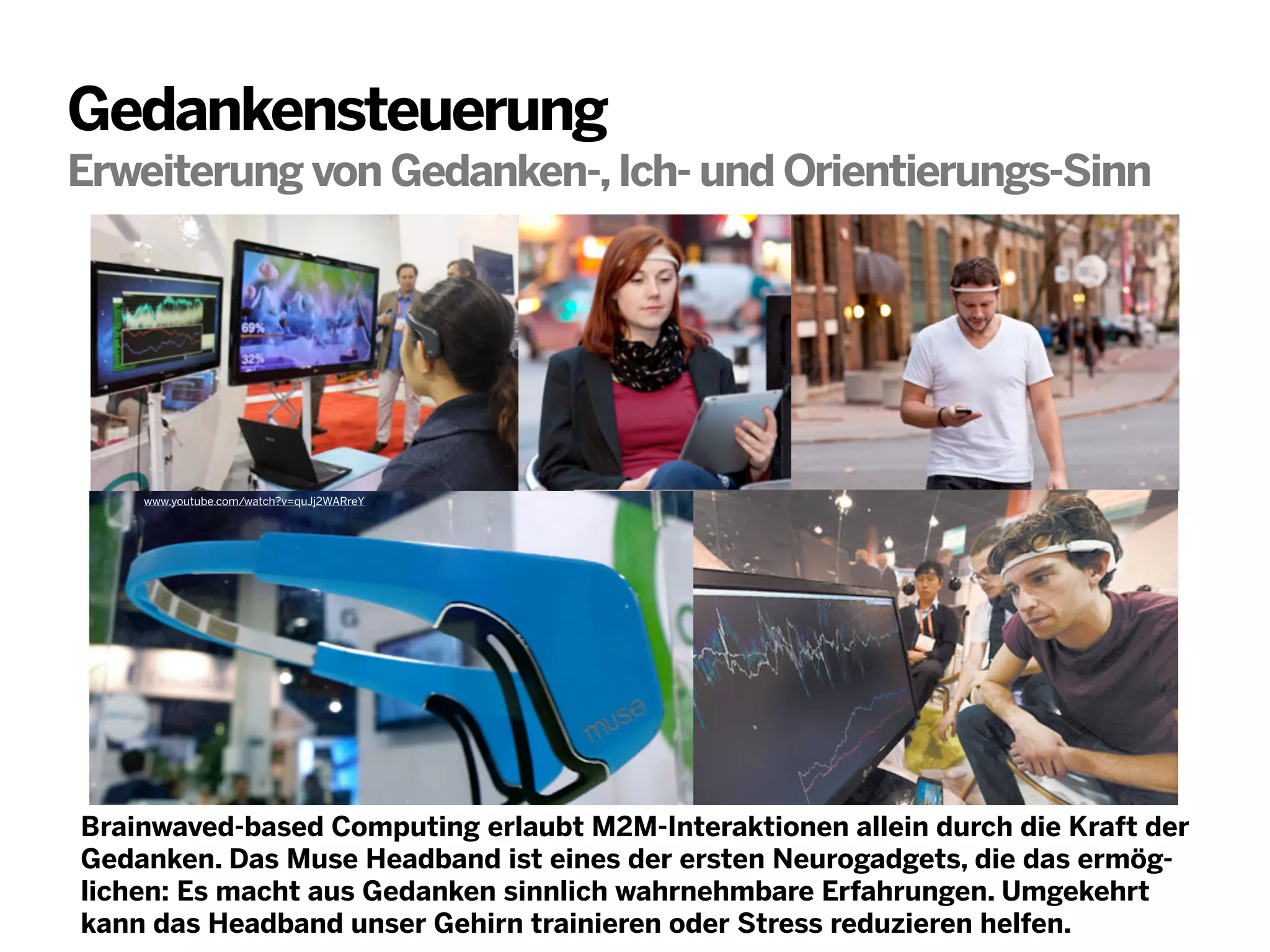 Gedankensteuerung
Erweiterung von Gedanken-, Ich- und Orientierungs-Sinn

www.youtube.com/watch?v=quJj2WARreY

Brainwaved-based Computing erlaubt M2M-Interaktionen allein durch die Kraft der
Gedanken. Das Muse Headband ist eines der ersten Neurogadgets, die das ermöglichen: Es macht aus Gedanken sinnlich wahrnehmbare Erfahrungen. Umgekehrt
kann das Headband unser Gehirn trainieren oder Stress reduzieren helfen.

 