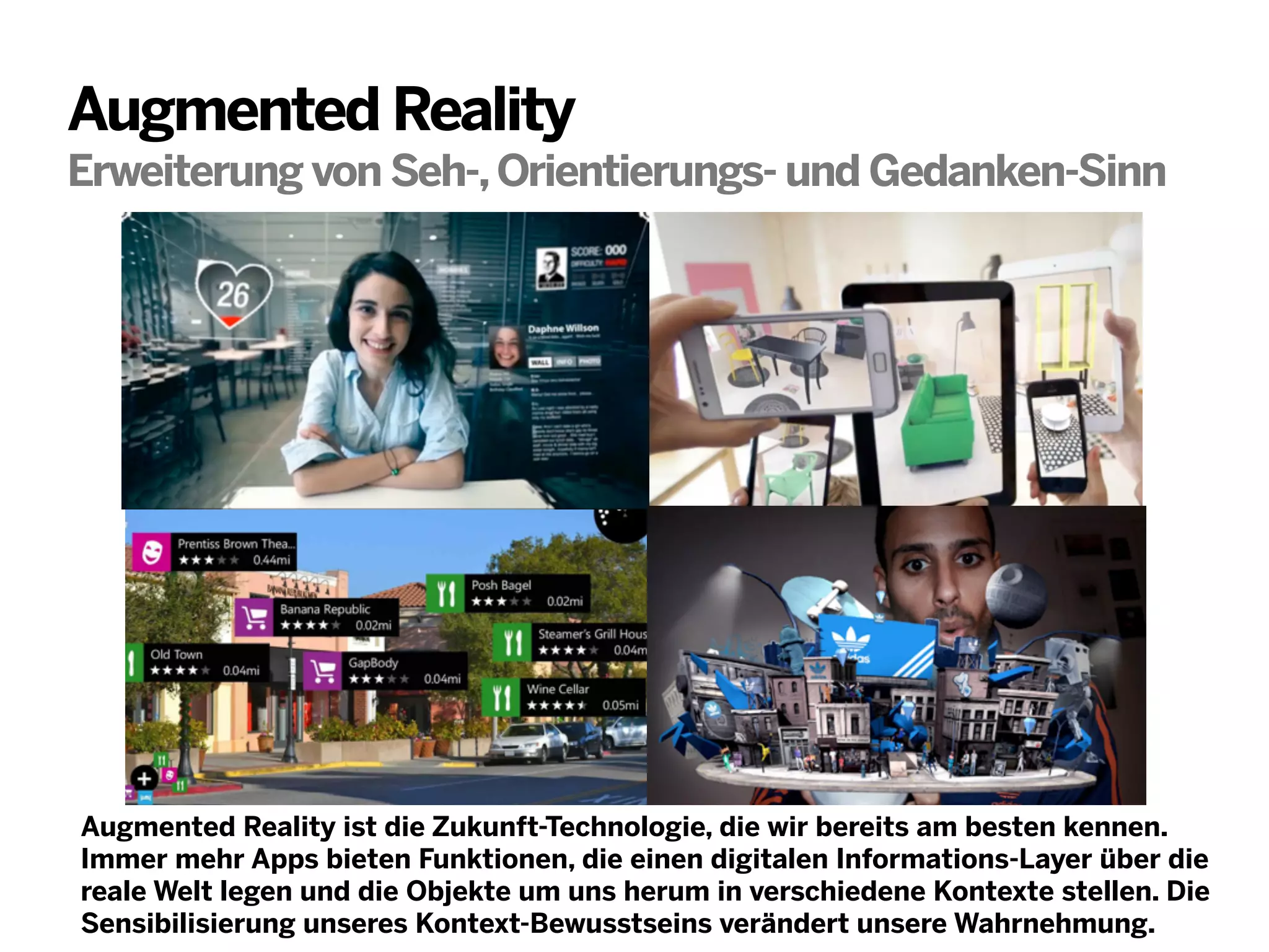 Augmented Reality
Erweiterung von Seh-, Orientierungs- und Gedanken-Sinn

Augmented Reality ist die Zukunft-Technologie, die wir bereits am besten kennen.
Immer mehr Apps bieten Funktionen, die einen digitalen Informations-Layer über die
reale Welt legen und die Objekte um uns herum in verschiedene Kontexte stellen. Die
Sensibilisierung unseres Kontext-Bewusstseins verändert unsere Wahrnehmung.

 