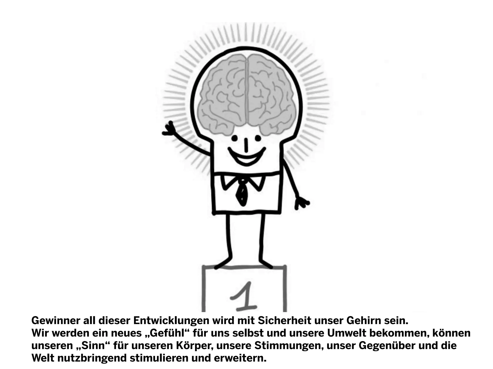 Gewinner all dieser Entwicklungen wird mit Sicherheit unser Gehirn sein.
Wir werden ein neues „Gefühl“ für uns selbst und unsere Umwelt bekommen, können
unseren „Sinn“ für unseren Körper, unsere Stimmungen, unser Gegenüber und die
Welt nutzbringend stimulieren und erweitern.

 