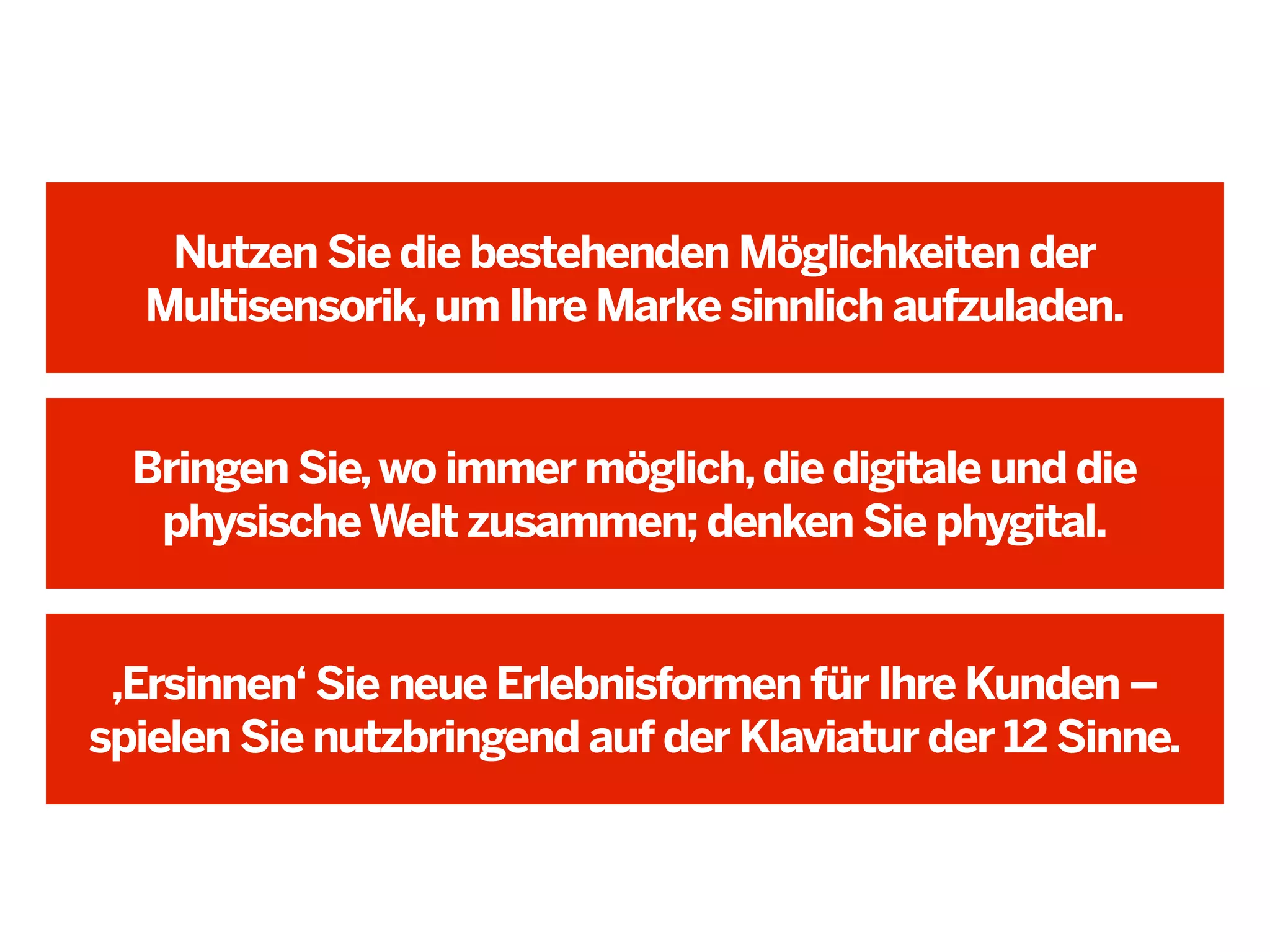 Nutzen Sie die bestehenden Möglichkeiten der
Multisensorik, um Ihre Marke sinnlich aufzuladen.

Bringen Sie, wo immer möglich, die digitale und die
physische Welt zusammen; denken Sie phygital.

,Ersinnen‘ Sie neue Erlebnisformen für Ihre Kunden –
spielen Sie nutzbringend auf der Klaviatur der 12 Sinne.

 
