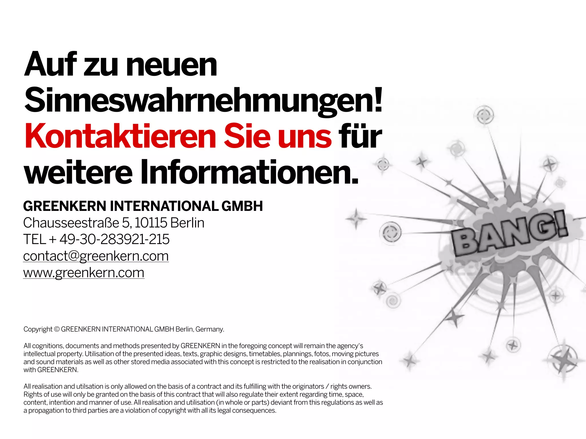 Auf zu neuen
Sinneswahrnehmungen!
Kontaktieren Sie uns für
weitere Informationen.
GREENKERN INTERNATIONAL GMBH
Chausseestraße 5, 10115 Berlin
TEL + 49-30-283921-215
contact@greenkern.com
www.greenkern.com

Copyright © GREENKERN INTERNATIONAL GMBH Berlin, Germany.
All cognitions, documents and methods presented by GREENKERN in the foregoing concept will remain the agency‘s
intellectual property. Utilisation of the presented ideas, texts, graphic designs, timetables, plannings, fotos, moving pictures
and sound materials as well as other stored media associated with this concept is restricted to the realisation in conjunction
with GREENKERN.
All realisation and utilsation is only allowed on the basis of a contract and its fulfilling with the originators / rights owners.
Rights of use will only be granted on the basis of this contract that will also regulate their extent regarding time, space,
content, intention and manner of use. All realisation and utilisation (in whole or parts) deviant from this regulations as well as
a propagation to third parties are a violation of copyright with all its legal consequences.

 