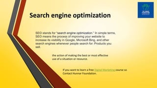Search engine optimization
SEO stands for “search engine optimization.” In simple terms,
SEO means the process of improving your website to
increase its visibility in Google, Microsoft Bing, and other
search engines whenever people search for: Products you
sell.
the action of making the best or most effective
use of a situation or resource.
If you want to learn a free Digital Marketing course so
Contact Hunnar Foundation.
 