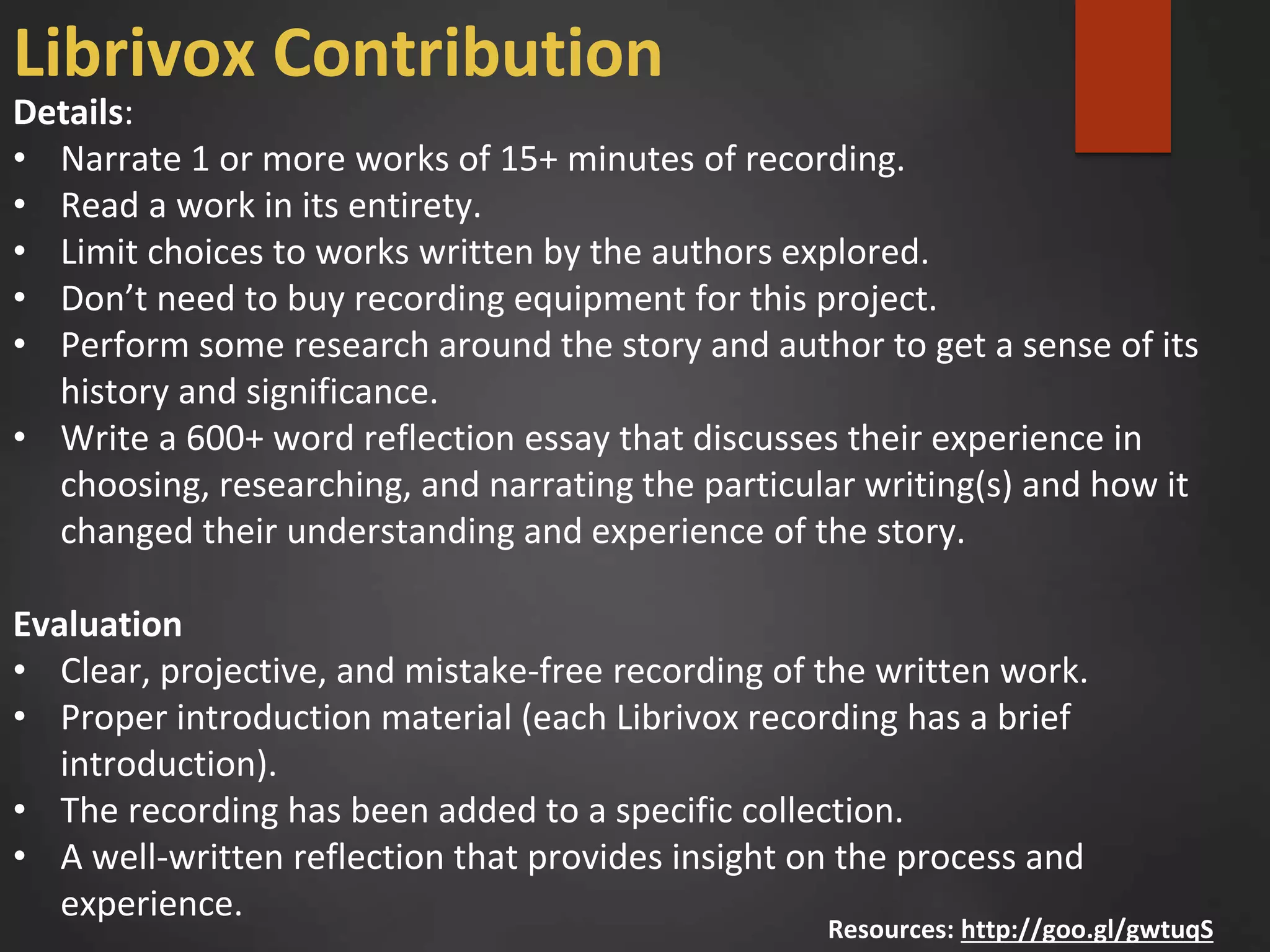 Details:
• Narrate 1 or more works of 15+ minutes of recording.
• Read a work in its entirety.
• Limit choices to works written by the authors explored.
• Don’t need to buy recording equipment for this project.
• Perform some research around the story and author to get a sense of its
history and significance.
• Write a 600+ word reflection essay that discusses their experience in
choosing, researching, and narrating the particular writing(s) and how it
changed their understanding and experience of the story.
Evaluation
• Clear, projective, and mistake-free recording of the written work.
• Proper introduction material (each Librivox recording has a brief
introduction).
• The recording has been added to a specific collection.
• A well-written reflection that provides insight on the process and
experience.
Resources: http://goo.gl/gwtuqS
Librivox Contribution
 