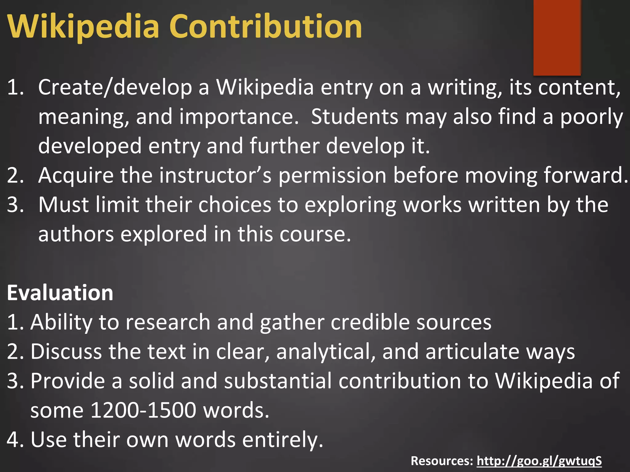 1. Create/develop a Wikipedia entry on a writing, its content,
meaning, and importance. Students may also find a poorly
developed entry and further develop it.
2. Acquire the instructor’s permission before moving forward.
3. Must limit their choices to exploring works written by the
authors explored in this course.
Evaluation
1. Ability to research and gather credible sources
2. Discuss the text in clear, analytical, and articulate ways
3. Provide a solid and substantial contribution to Wikipedia of
some 1200-1500 words.
4. Use their own words entirely.
Resources: http://goo.gl/gwtuqS
Wikipedia Contribution
 