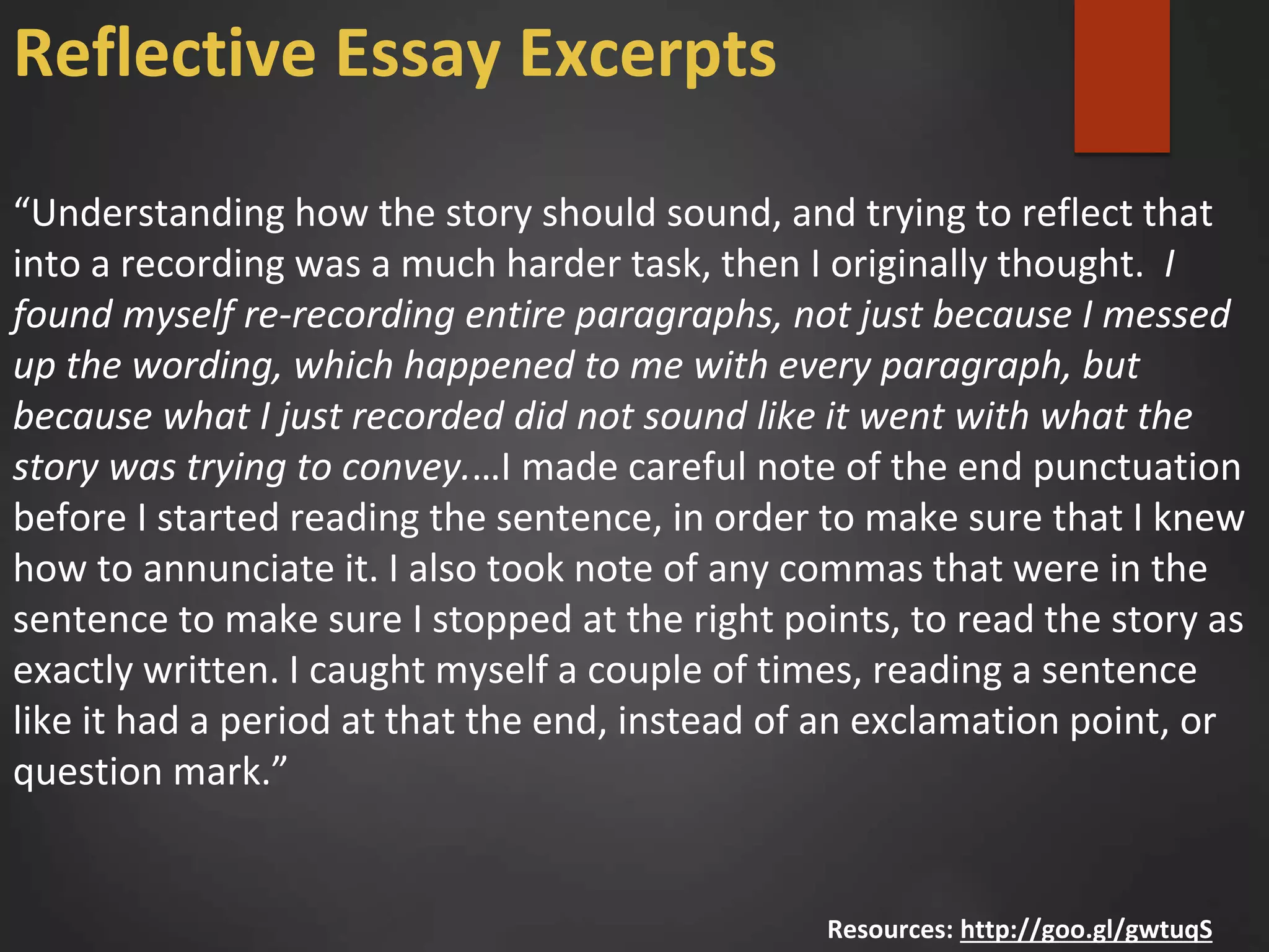“Understanding how the story should sound, and trying to reflect that
into a recording was a much harder task, then I originally thought. I
found myself re-recording entire paragraphs, not just because I messed
up the wording, which happened to me with every paragraph, but
because what I just recorded did not sound like it went with what the
story was trying to convey.…I made careful note of the end punctuation
before I started reading the sentence, in order to make sure that I knew
how to annunciate it. I also took note of any commas that were in the
sentence to make sure I stopped at the right points, to read the story as
exactly written. I caught myself a couple of times, reading a sentence
like it had a period at that the end, instead of an exclamation point, or
question mark.”
Resources: http://goo.gl/gwtuqS
Reflective Essay Excerpts
 