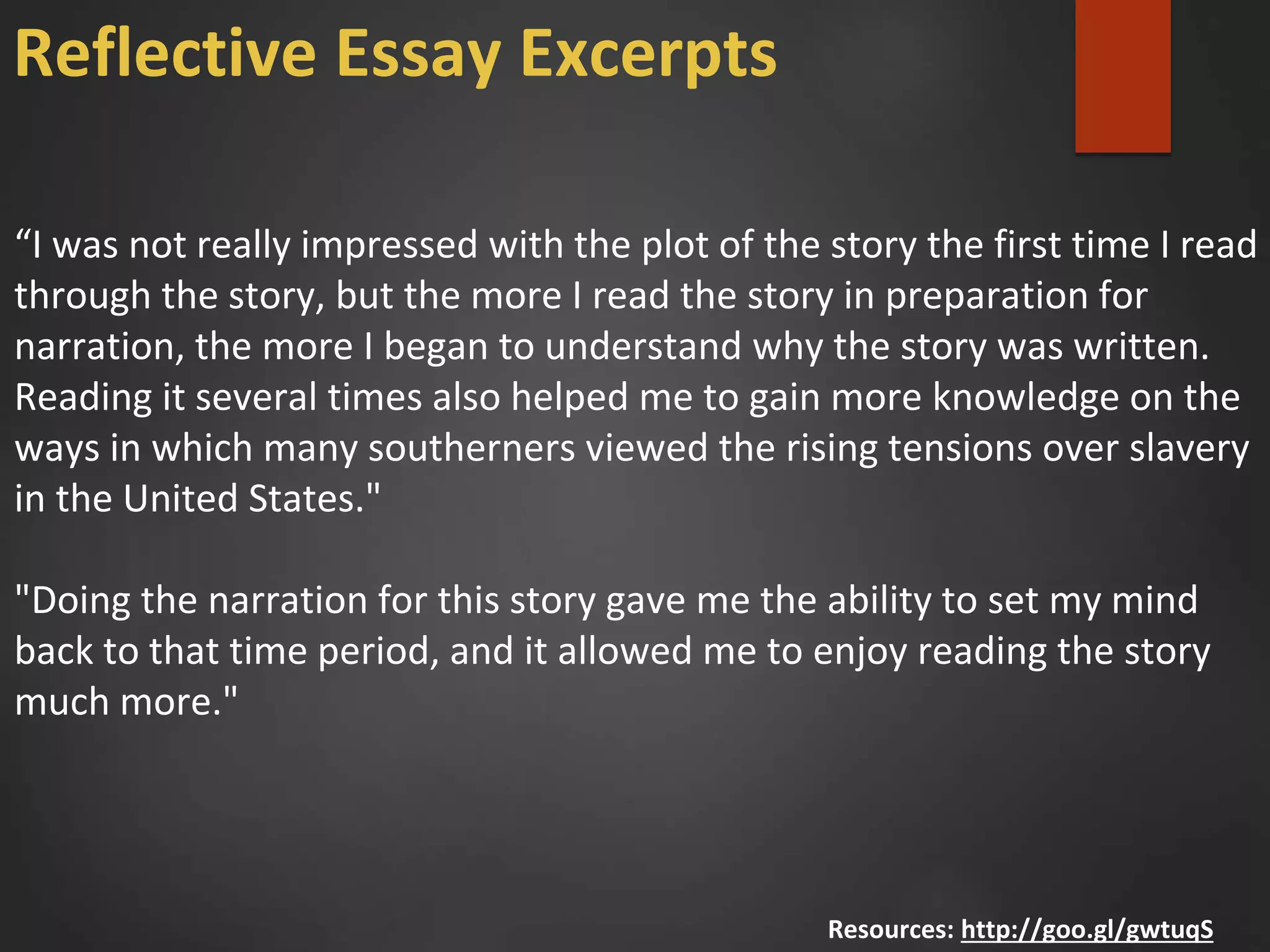 “I was not really impressed with the plot of the story the first time I read
through the story, but the more I read the story in preparation for
narration, the more I began to understand why the story was written.
Reading it several times also helped me to gain more knowledge on the
ways in which many southerners viewed the rising tensions over slavery
in the United States."
"Doing the narration for this story gave me the ability to set my mind
back to that time period, and it allowed me to enjoy reading the story
much more."
Resources: http://goo.gl/gwtuqS
Reflective Essay Excerpts
 