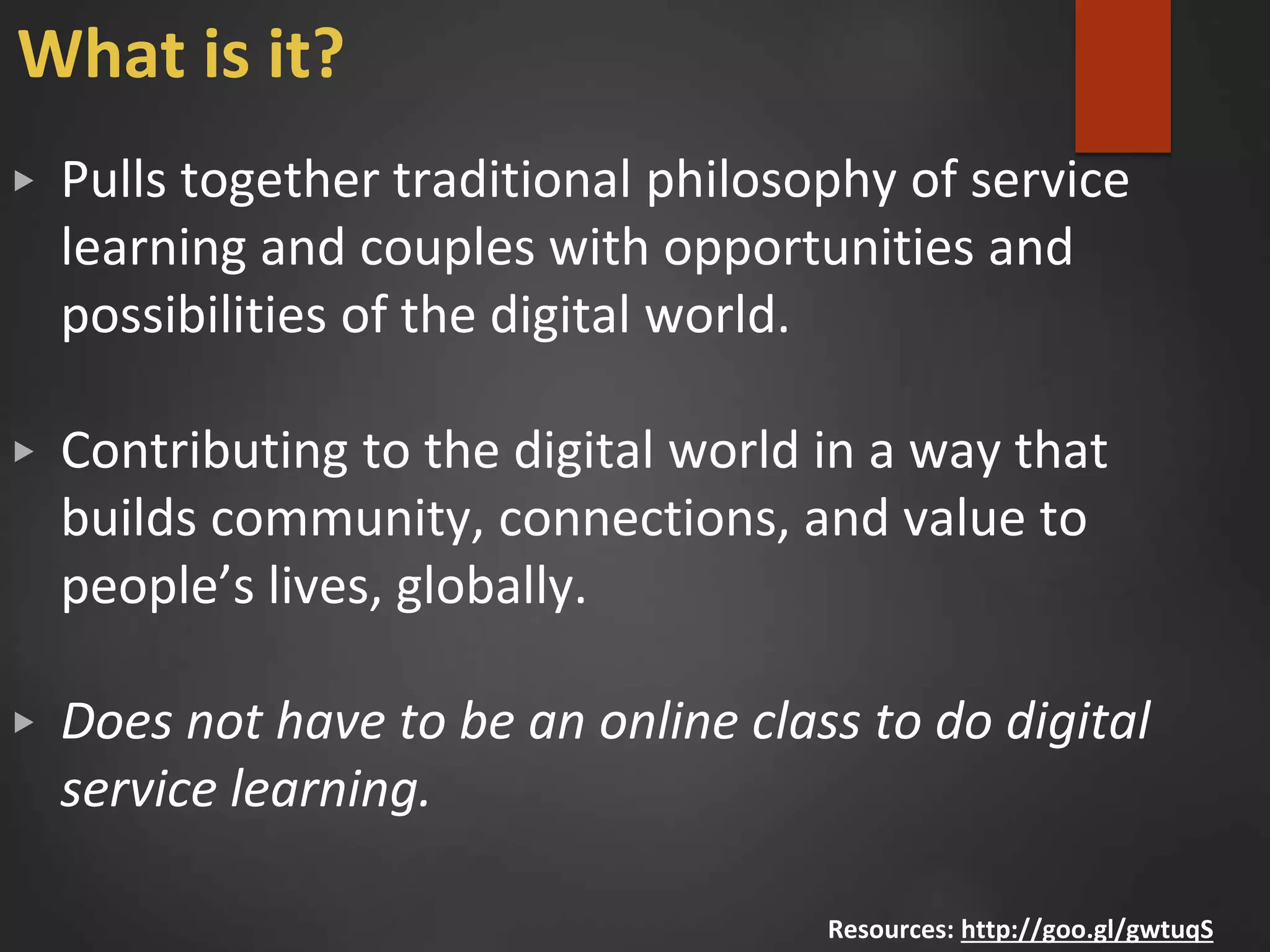 What is it?
▶ Pulls together traditional philosophy of service
learning and couples with opportunities and
possibilities of the digital world.
▶ Contributing to the digital world in a way that
builds community, connections, and value to
people’s lives, globally.
▶ Does not have to be an online class to do digital
service learning.
Resources: http://goo.gl/gwtuqS
 