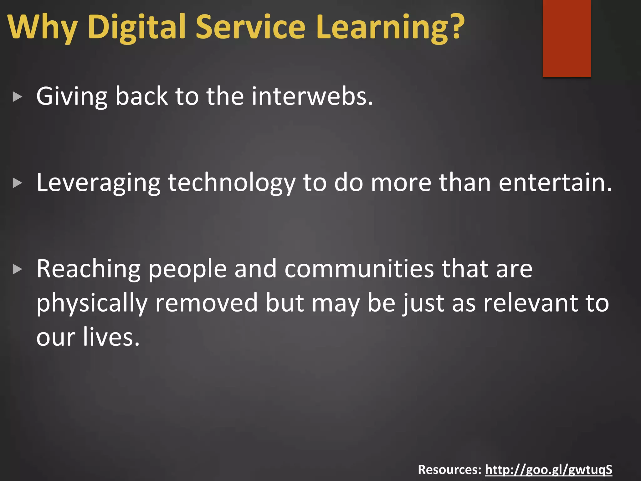 Why Digital Service Learning?
▶ Giving back to the interwebs.
▶ Leveraging technology to do more than entertain.
▶ Reaching people and communities that are
physically removed but may be just as relevant to
our lives.
Resources: http://goo.gl/gwtuqS
 