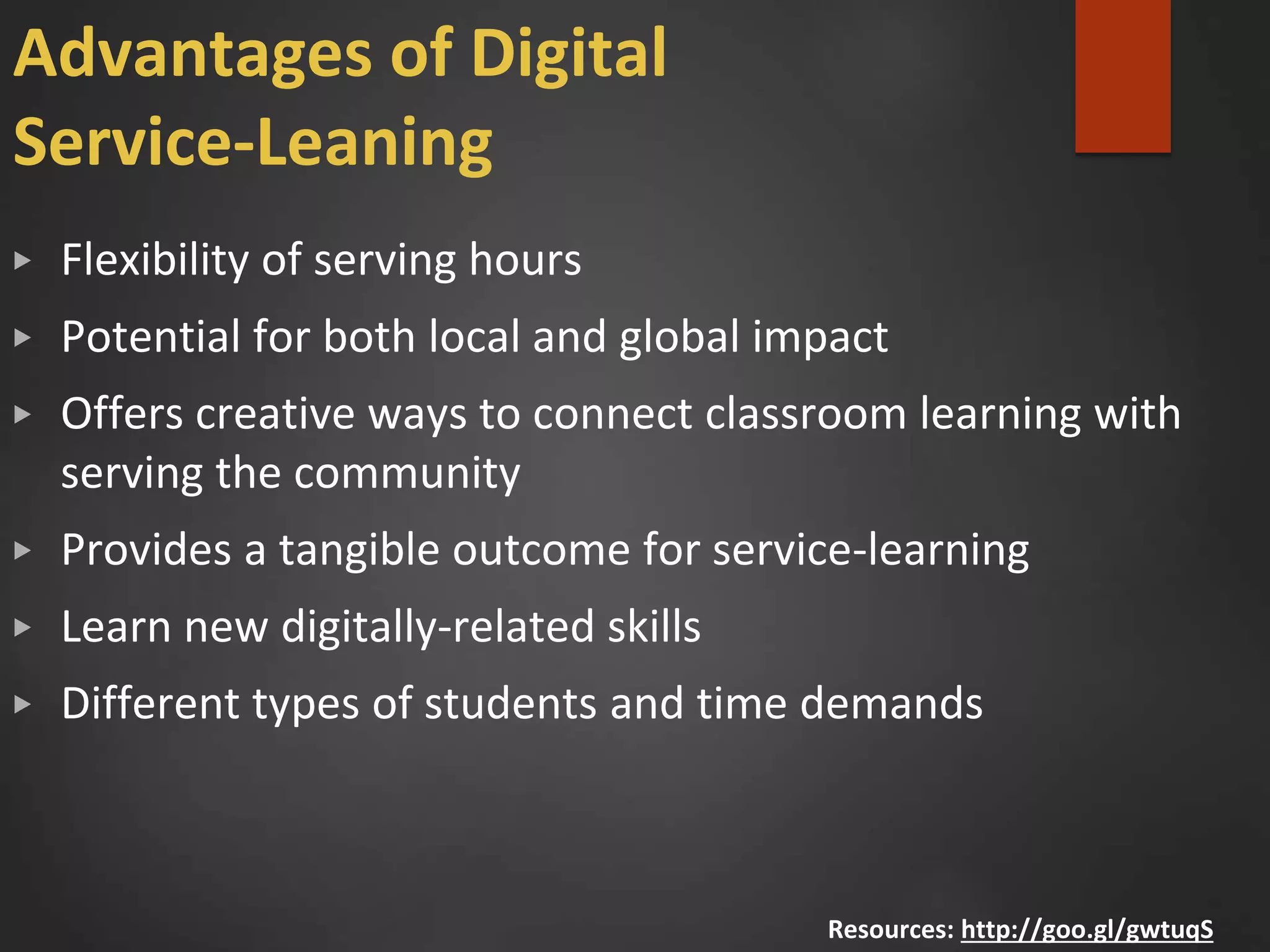 Advantages of Digital
Service-Leaning
▶ Flexibility of serving hours
▶ Potential for both local and global impact
▶ Offers creative ways to connect classroom learning with
serving the community
▶ Provides a tangible outcome for service-learning
▶ Learn new digitally-related skills
▶ Different types of students and time demands
Resources: http://goo.gl/gwtuqS
 