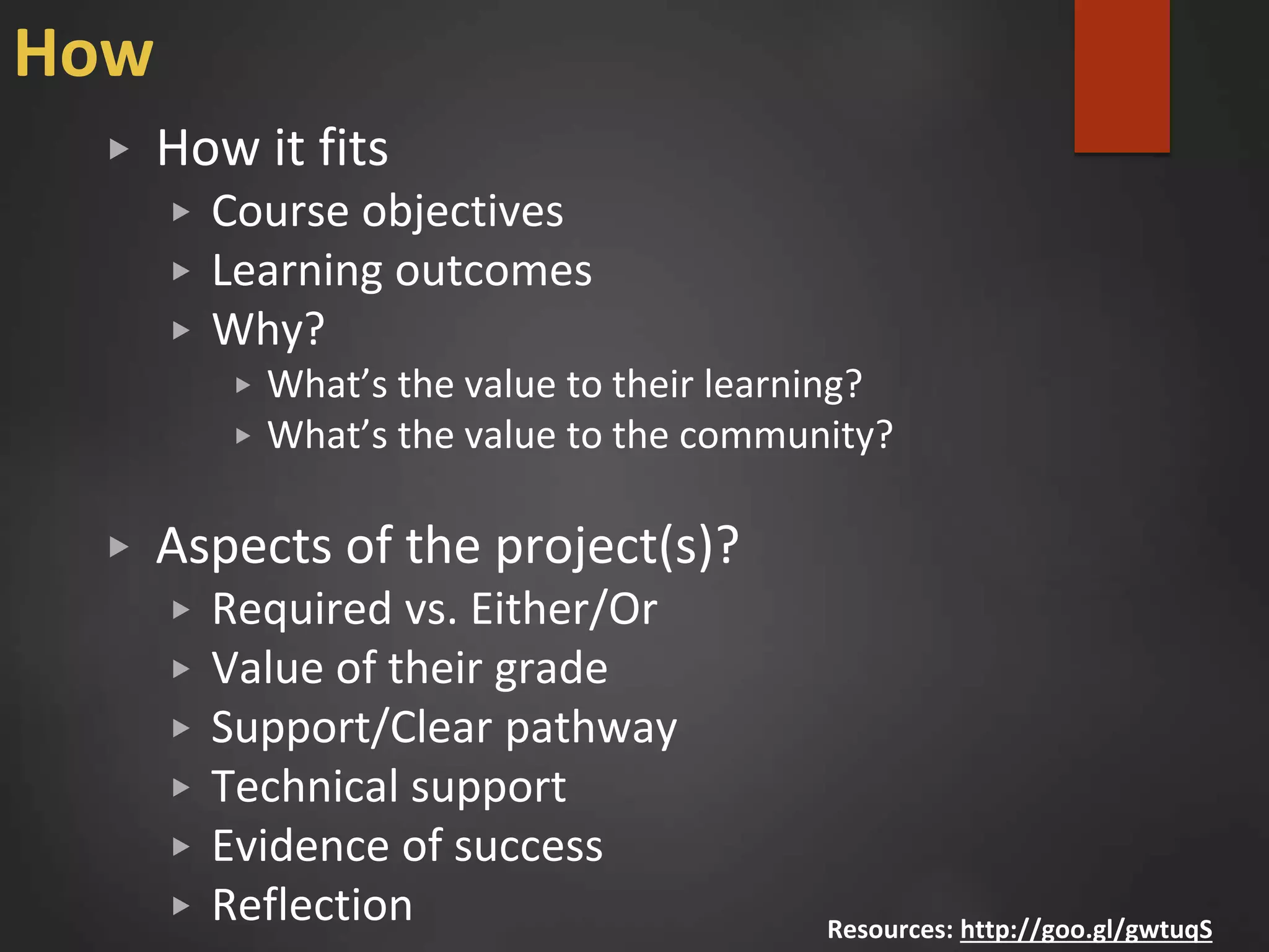 How
▶ How it fits
▶ Course objectives
▶ Learning outcomes
▶ Why?
▶ What’s the value to their learning?
▶ What’s the value to the community?
▶ Aspects of the project(s)?
▶ Required vs. Either/Or
▶ Value of their grade
▶ Support/Clear pathway
▶ Technical support
▶ Evidence of success
▶ Reflection Resources: http://goo.gl/gwtuqS
 