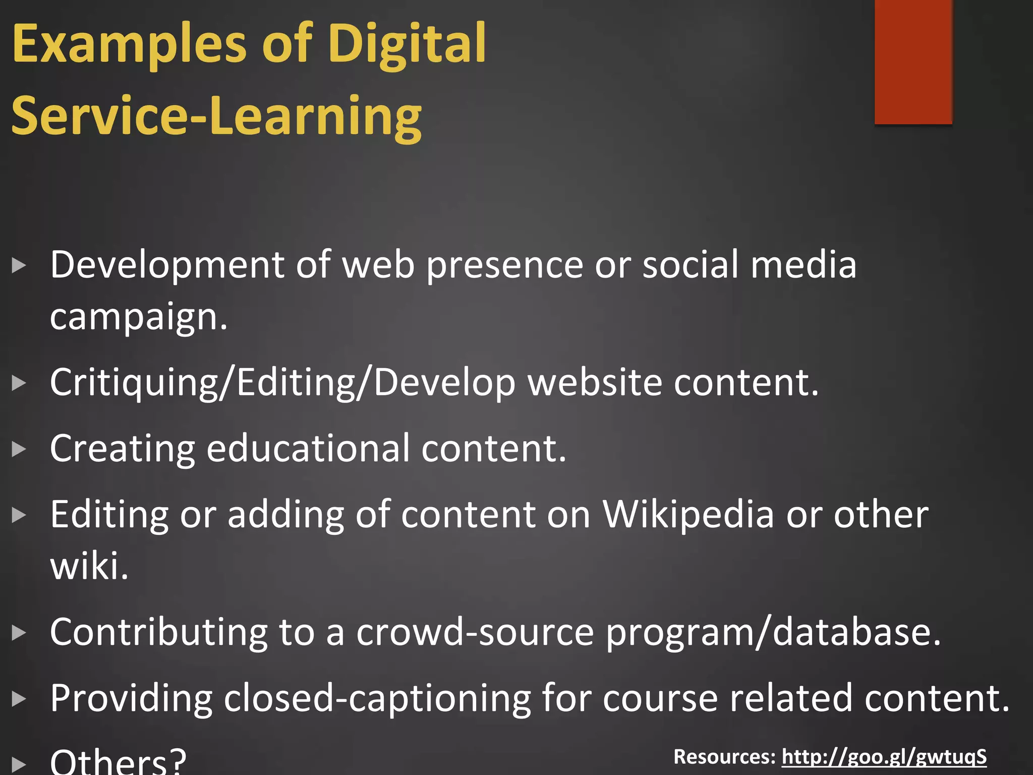 Examples of Digital
Service-Learning
▶ Development of web presence or social media
campaign.
▶ Critiquing/Editing/Develop website content.
▶ Creating educational content.
▶ Editing or adding of content on Wikipedia or other
wiki.
▶ Contributing to a crowd-source program/database.
▶ Providing closed-captioning for course related content.
Resources: http://goo.gl/gwtuqS
 