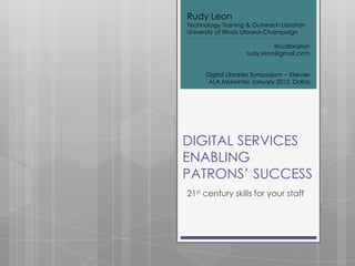DIGITAL SERVICES
ENABLING
PATRONS’ SUCCESS
21st century skills for your staff
Rudy Leon
Technology Training & Outreach Librarian
University of Illinois Urbana-Champaign
@rudibrarian
rudy.leon@gmail.com
Digital Libraries Symposium -- Elsevier
ALA Midwinter January 2012, Dallas
 