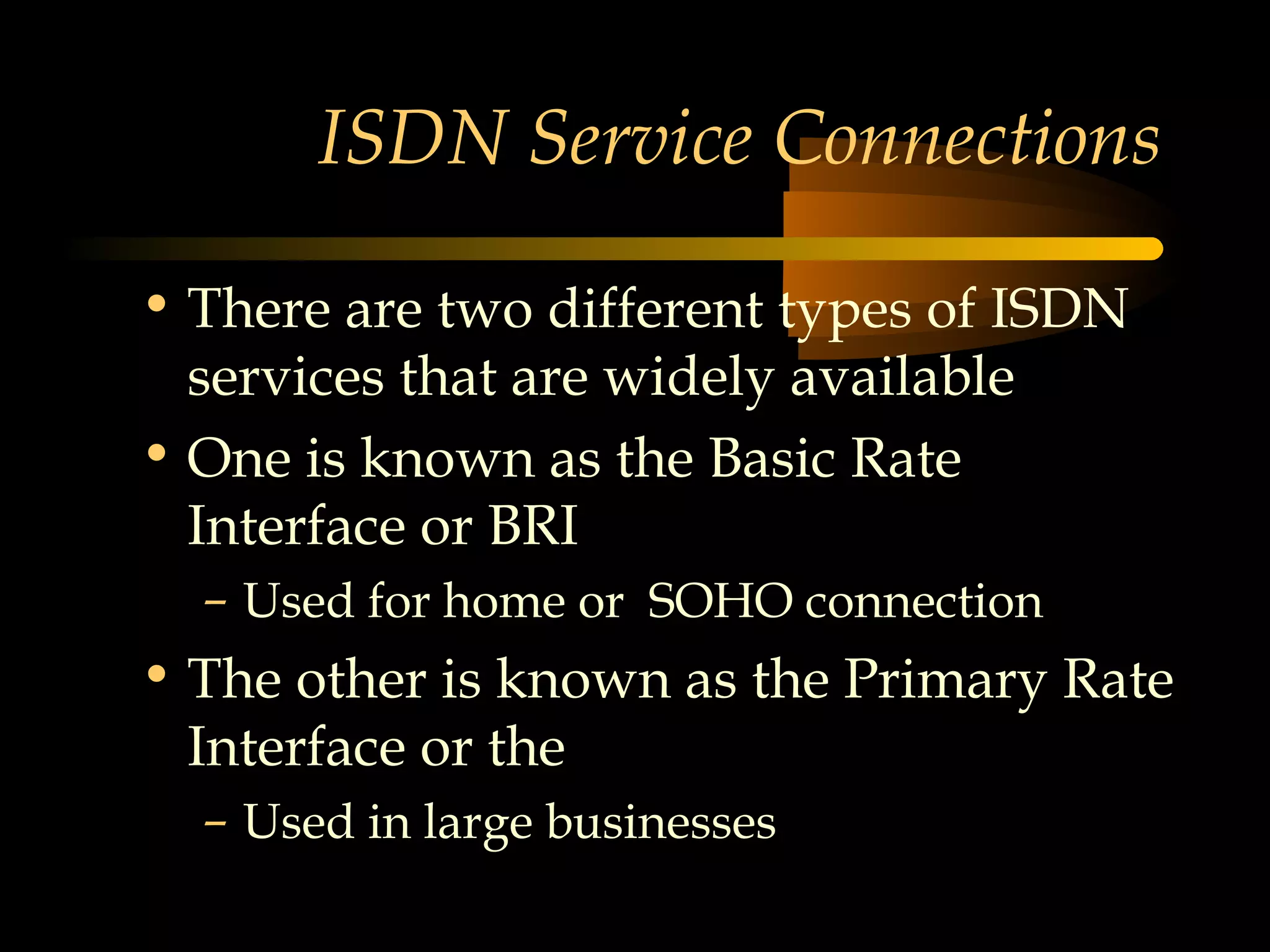 ISDN Service Connections

• There are two different types of ISDN
  services that are widely available
• One is known as the Basic Rate
  Interface or BRI
  – Used for home or SOHO connection
• The other is known as the Primary Rate
  Interface or the
  – Used in large businesses
 