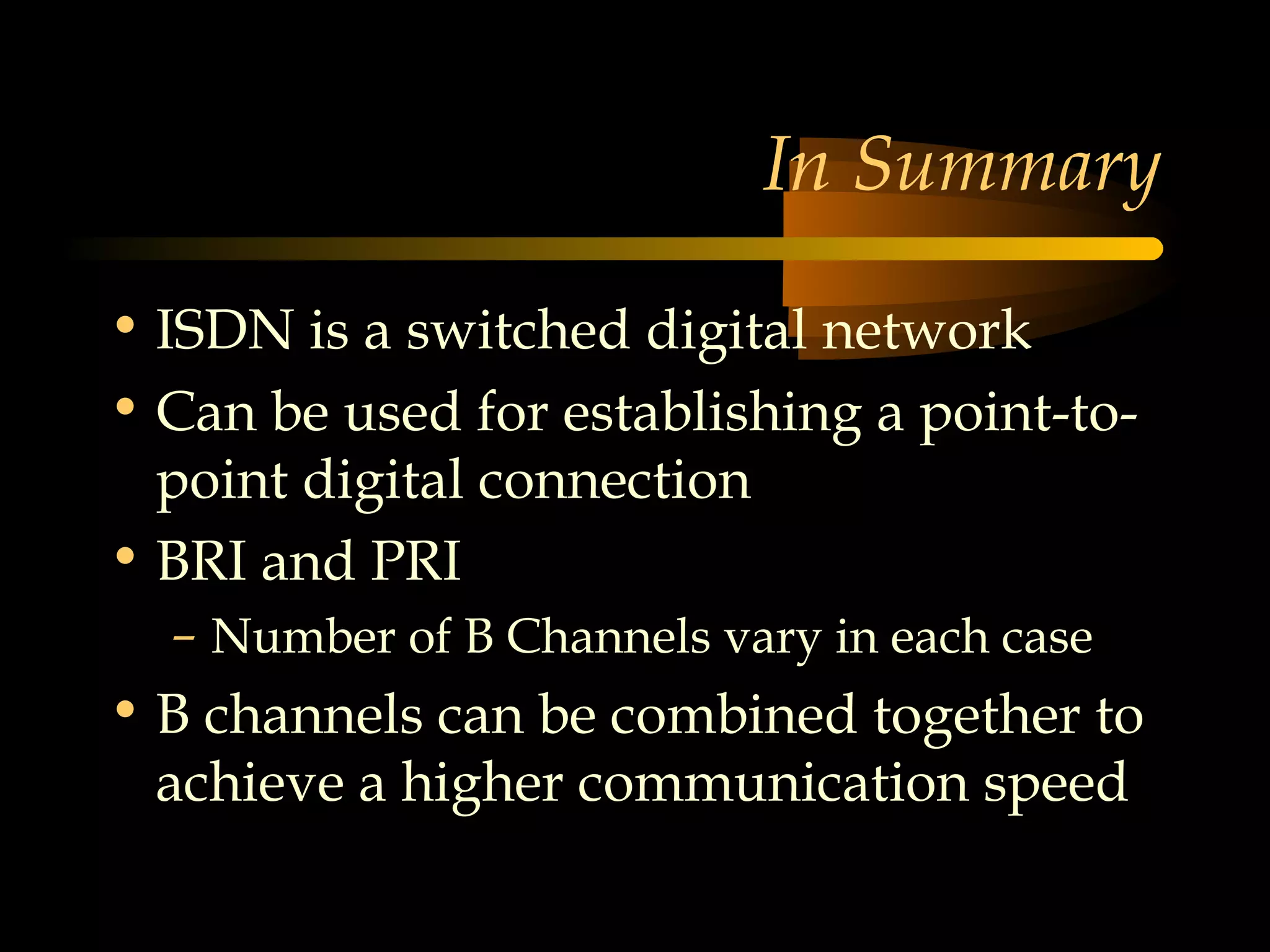 In Summary

• ISDN is a switched digital network
• Can be used for establishing a point-to-
  point digital connection
• BRI and PRI
  – Number of B Channels vary in each case
• B channels can be combined together to
  achieve a higher communication speed
 