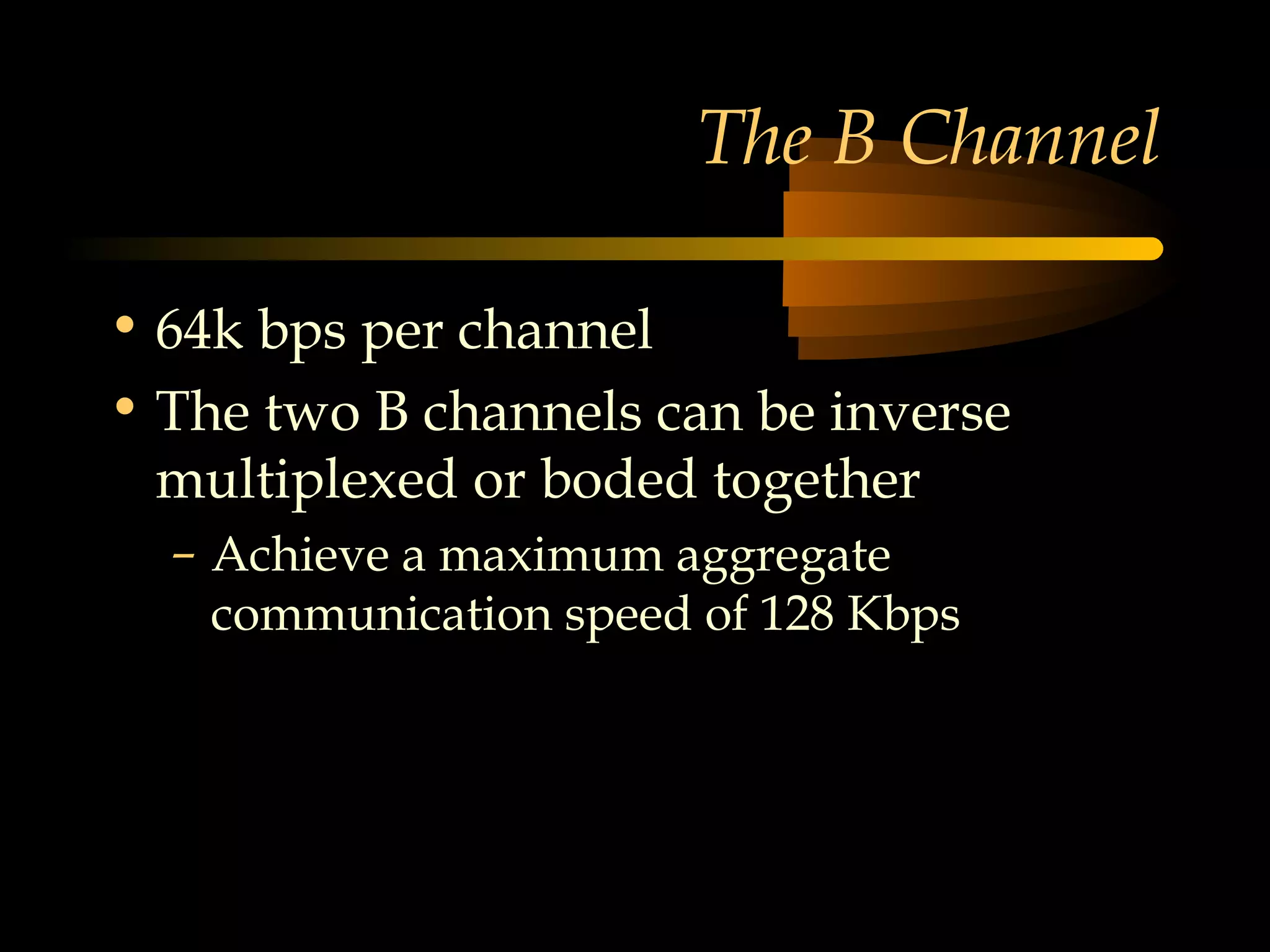 The B Channel

• 64k bps per channel
• The two B channels can be inverse
  multiplexed or boded together
  – Achieve a maximum aggregate
    communication speed of 128 Kbps
 