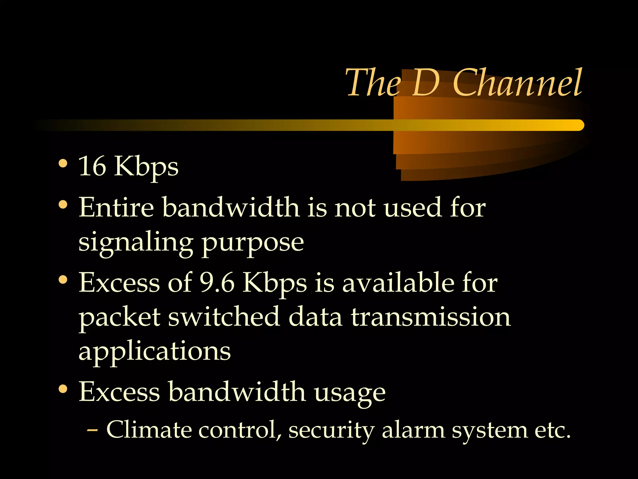 The D Channel

• 16 Kbps
• Entire bandwidth is not used for
  signaling purpose
• Excess of 9.6 Kbps is available for
  packet switched data transmission
  applications
• Excess bandwidth usage
  – Climate control, security alarm system etc.
 