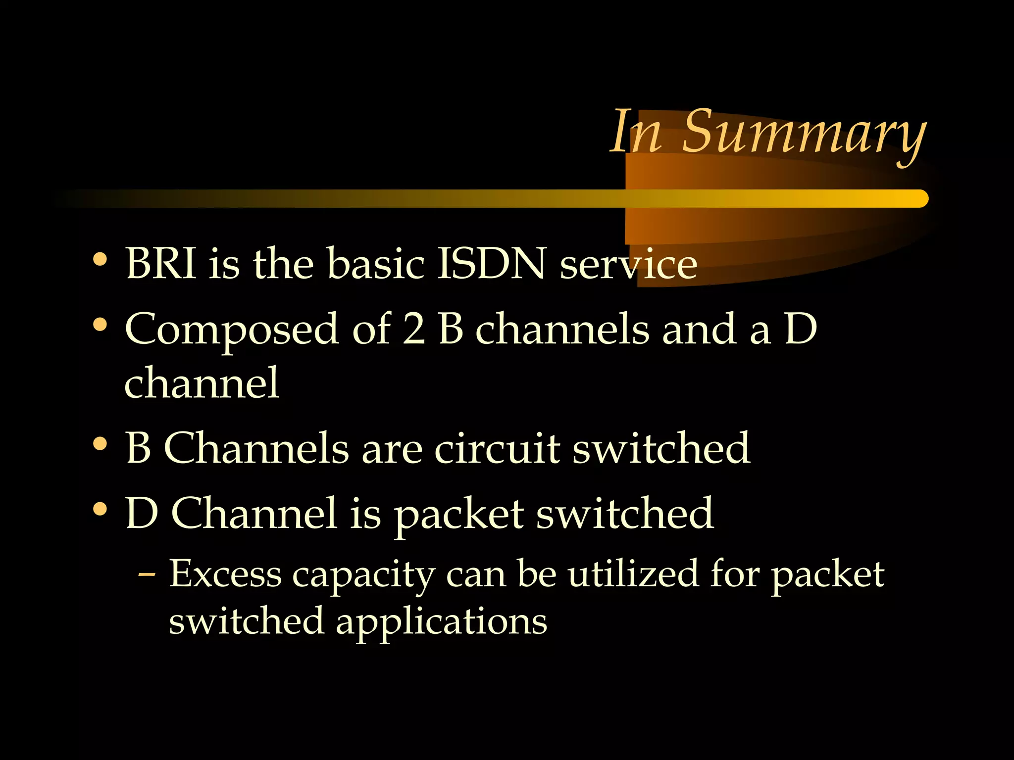 In Summary

• BRI is the basic ISDN service
• Composed of 2 B channels and a D
  channel
• B Channels are circuit switched
• D Channel is packet switched
  – Excess capacity can be utilized for packet
    switched applications
 