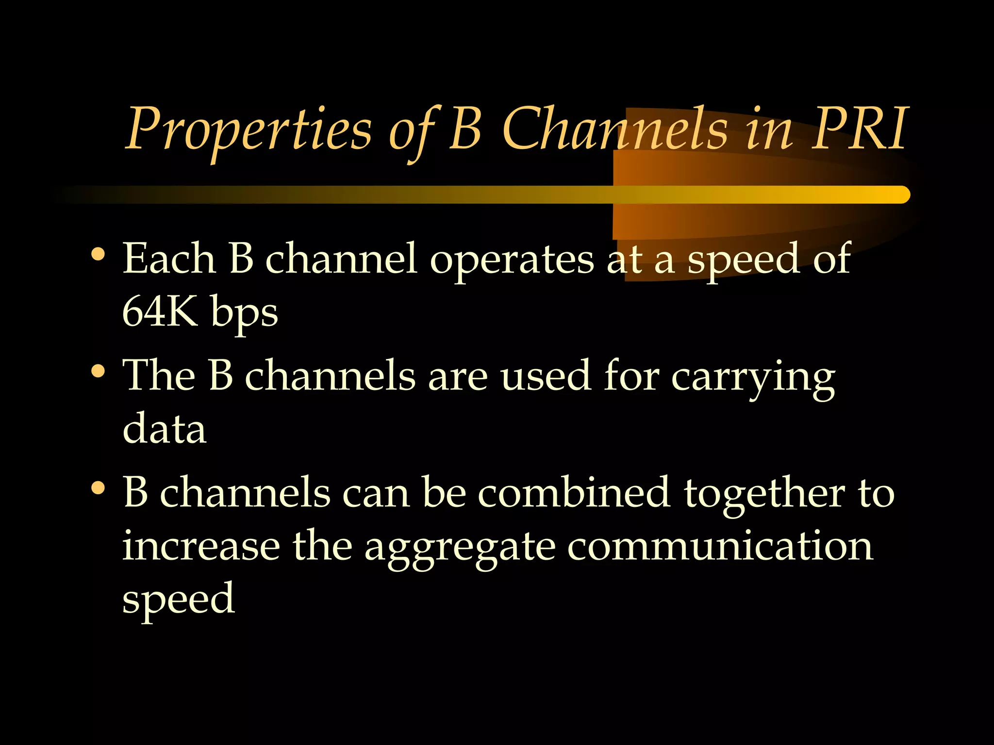 Properties of B Channels in PRI

• Each B channel operates at a speed of
  64K bps
• The B channels are used for carrying
  data
• B channels can be combined together to
  increase the aggregate communication
  speed
 