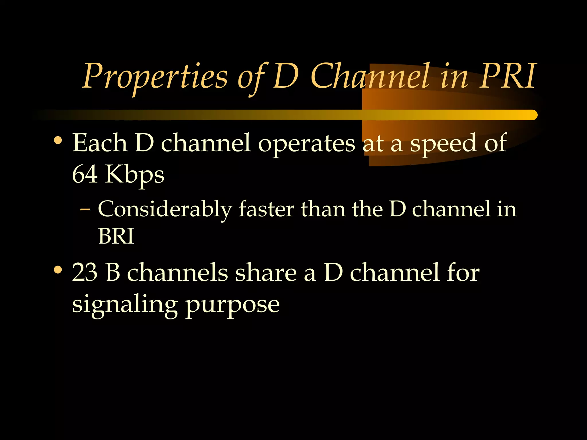 Properties of D Channel in PRI
• Each D channel operates at a speed of
  64 Kbps
  – Considerably faster than the D channel in
    BRI
• 23 B channels share a D channel for
  signaling purpose
 