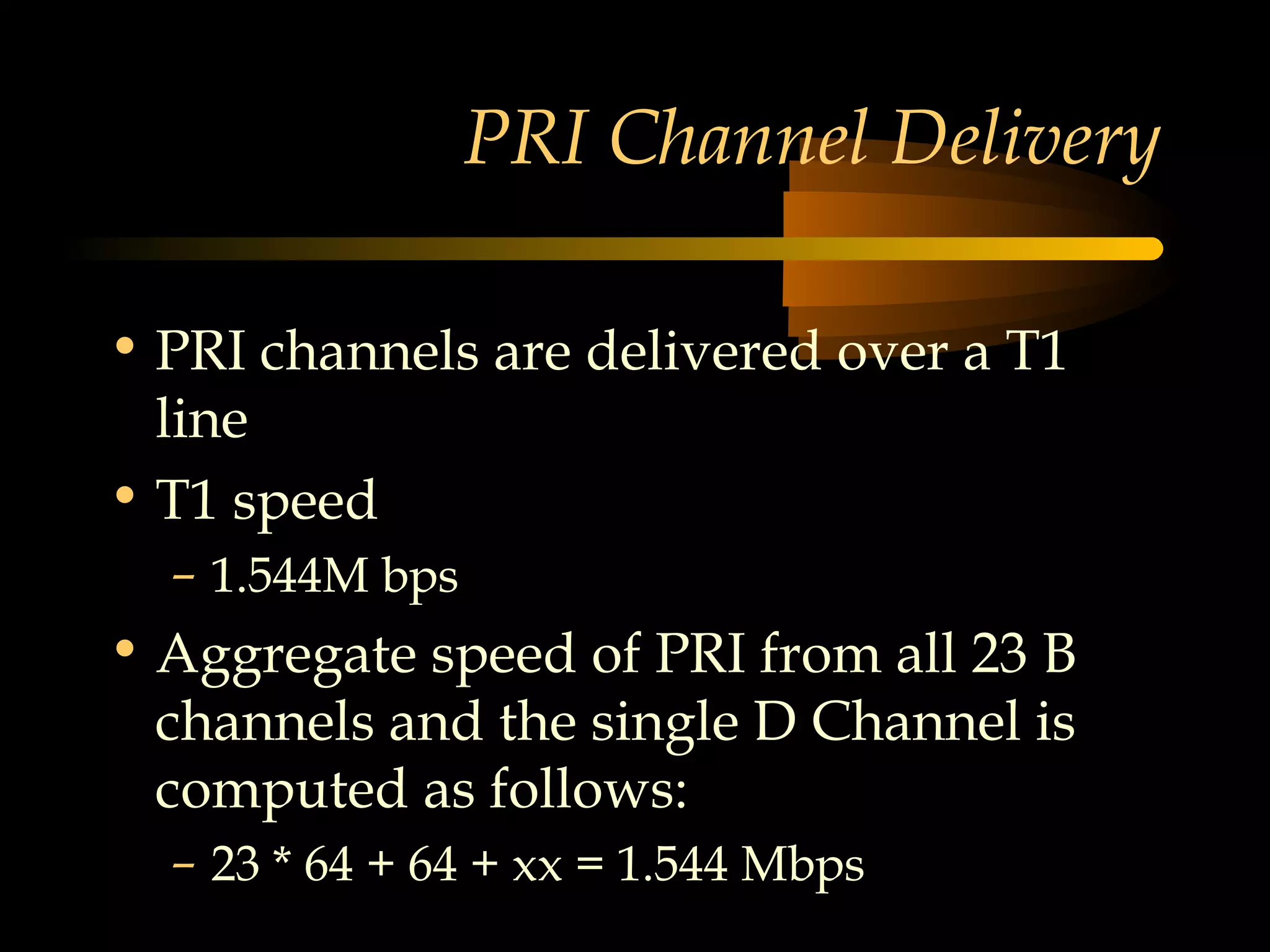 PRI Channel Delivery

• PRI channels are delivered over a T1
  line
• T1 speed
  – 1.544M bps
• Aggregate speed of PRI from all 23 B
  channels and the single D Channel is
  computed as follows:
  – 23 * 64 + 64 + xx = 1.544 Mbps
 