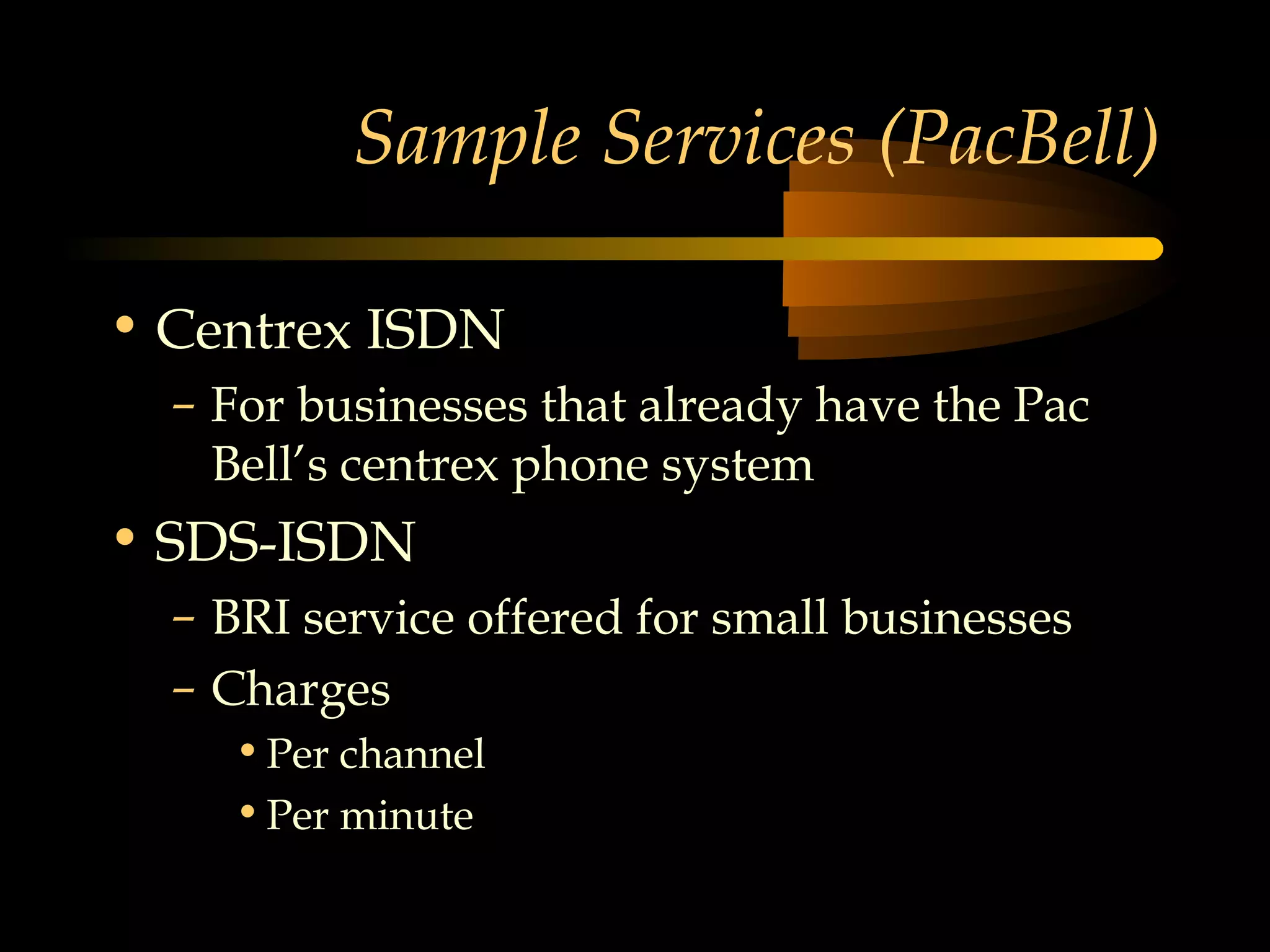 Sample Services (PacBell)

• Centrex ISDN
  – For businesses that already have the Pac
    Bell’s centrex phone system
• SDS-ISDN
  – BRI service offered for small businesses
  – Charges
    • Per channel
    • Per minute
 