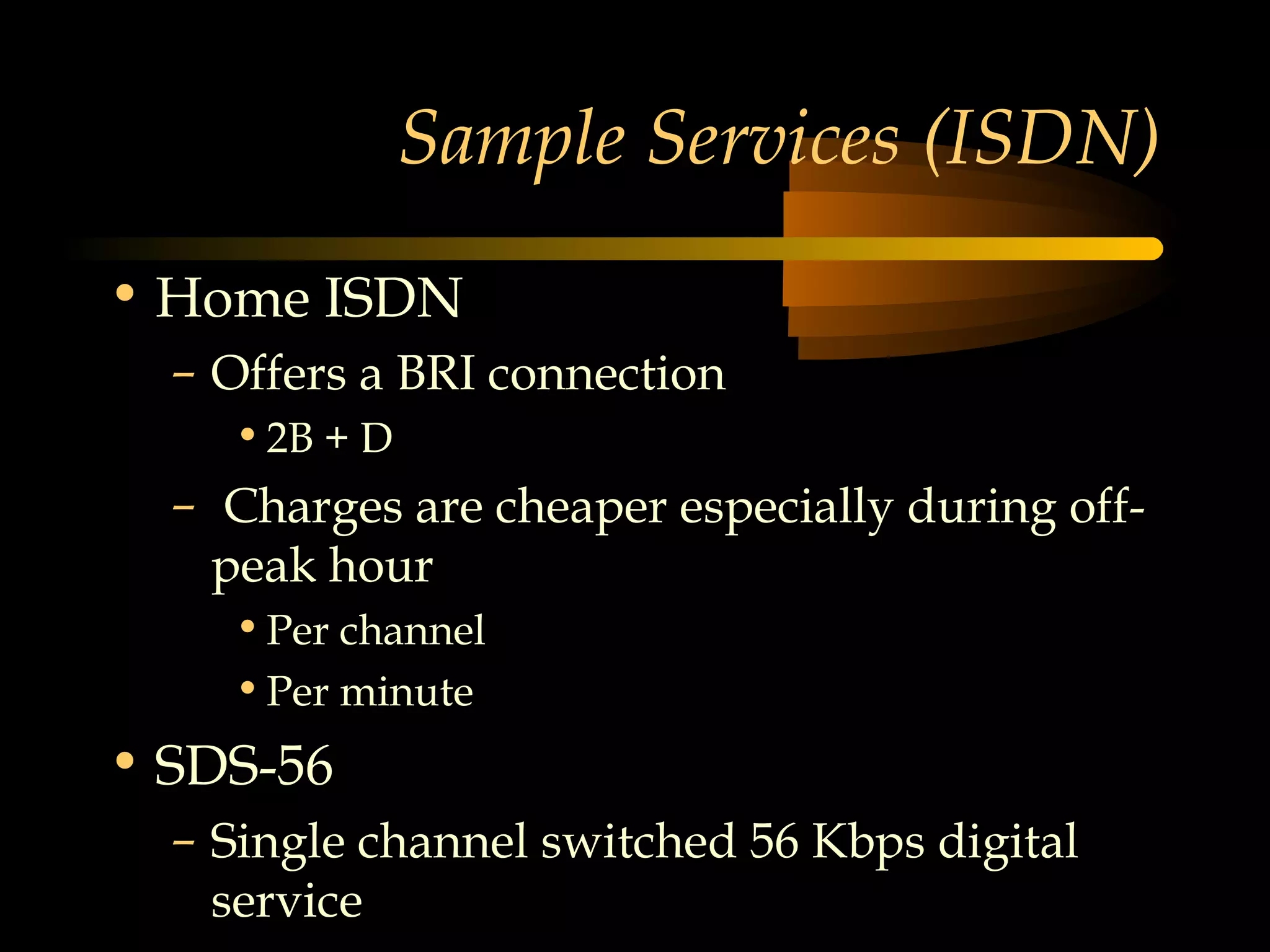 Sample Services (ISDN)
• Home ISDN
  – Offers a BRI connection
    • 2B + D
  – Charges are cheaper especially during off-
    peak hour
    • Per channel
    • Per minute
• SDS-56
  – Single channel switched 56 Kbps digital
    service
 