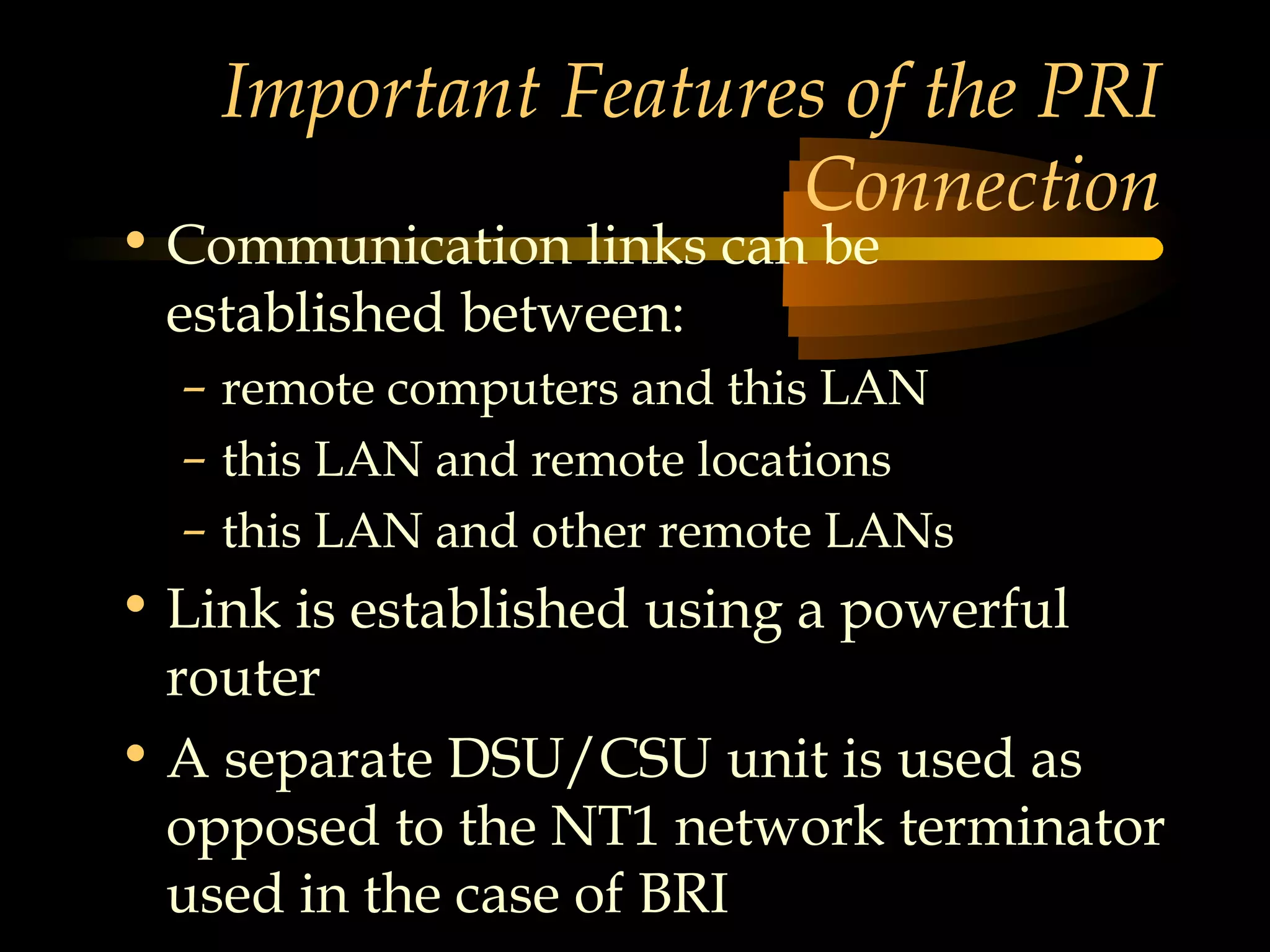 Important Features of the PRI
                    Connection
• Communication links can be
  established between:
  – remote computers and this LAN
  – this LAN and remote locations
  – this LAN and other remote LANs
• Link is established using a powerful
  router
• A separate DSU/CSU unit is used as
  opposed to the NT1 network terminator
  used in the case of BRI
 