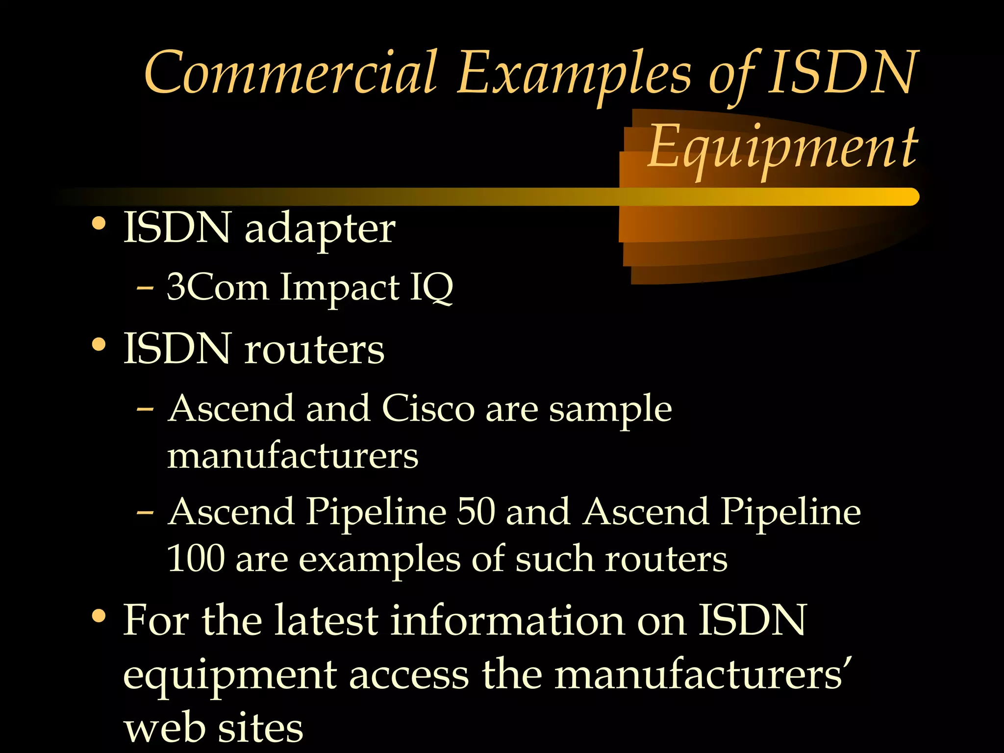 Commercial Examples of ISDN
                   Equipment
• ISDN adapter
  – 3Com Impact IQ
• ISDN routers
  – Ascend and Cisco are sample
    manufacturers
  – Ascend Pipeline 50 and Ascend Pipeline
    100 are examples of such routers
• For the latest information on ISDN
  equipment access the manufacturers’
  web sites
 
