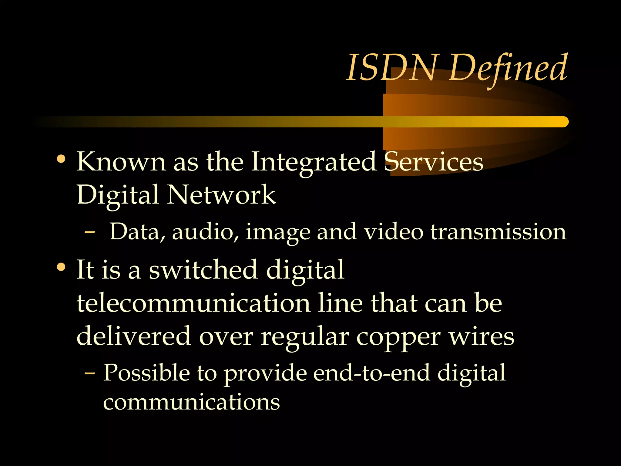 ISDN Defined

• Known as the Integrated Services
  Digital Network
  – Data, audio, image and video transmission
• It is a switched digital
  telecommunication line that can be
  delivered over regular copper wires
  – Possible to provide end-to-end digital
    communications
 