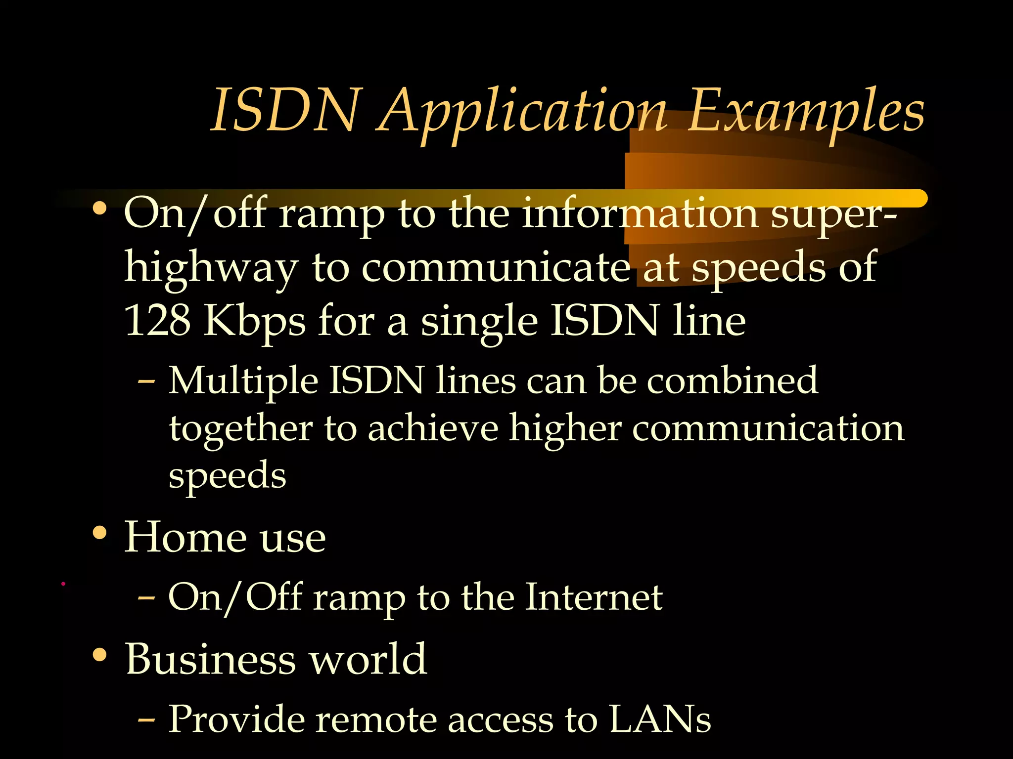 ISDN Application Examples
    • On/off ramp to the information super-
      highway to communicate at speeds of
      128 Kbps for a single ISDN line
      – Multiple ISDN lines can be combined
        together to achieve higher communication
        speeds
    • Home use
.
      – On/Off ramp to the Internet
    • Business world
      – Provide remote access to LANs
 