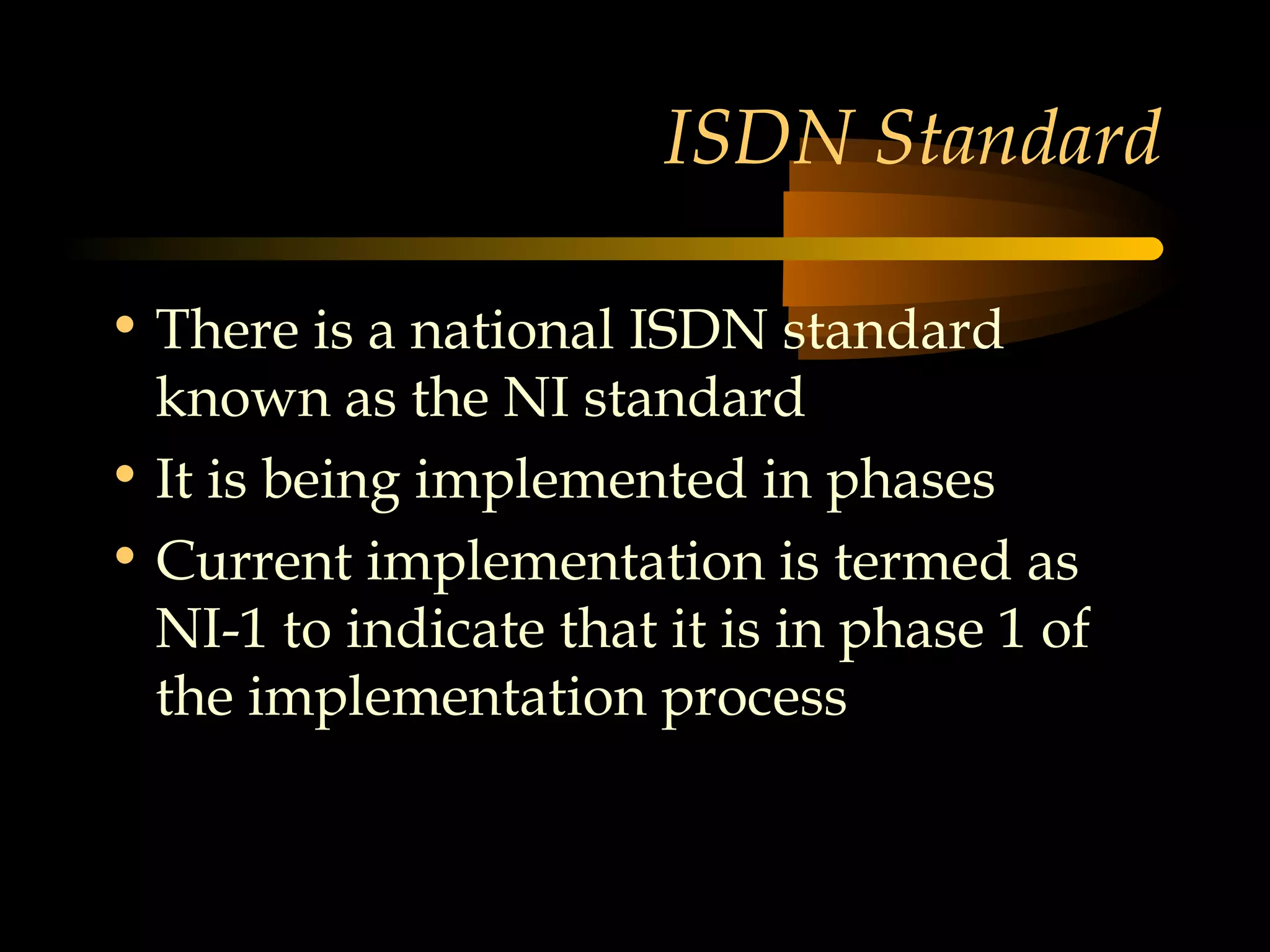 ISDN Standard

• There is a national ISDN standard
  known as the NI standard
• It is being implemented in phases
• Current implementation is termed as
  NI-1 to indicate that it is in phase 1 of
  the implementation process
 