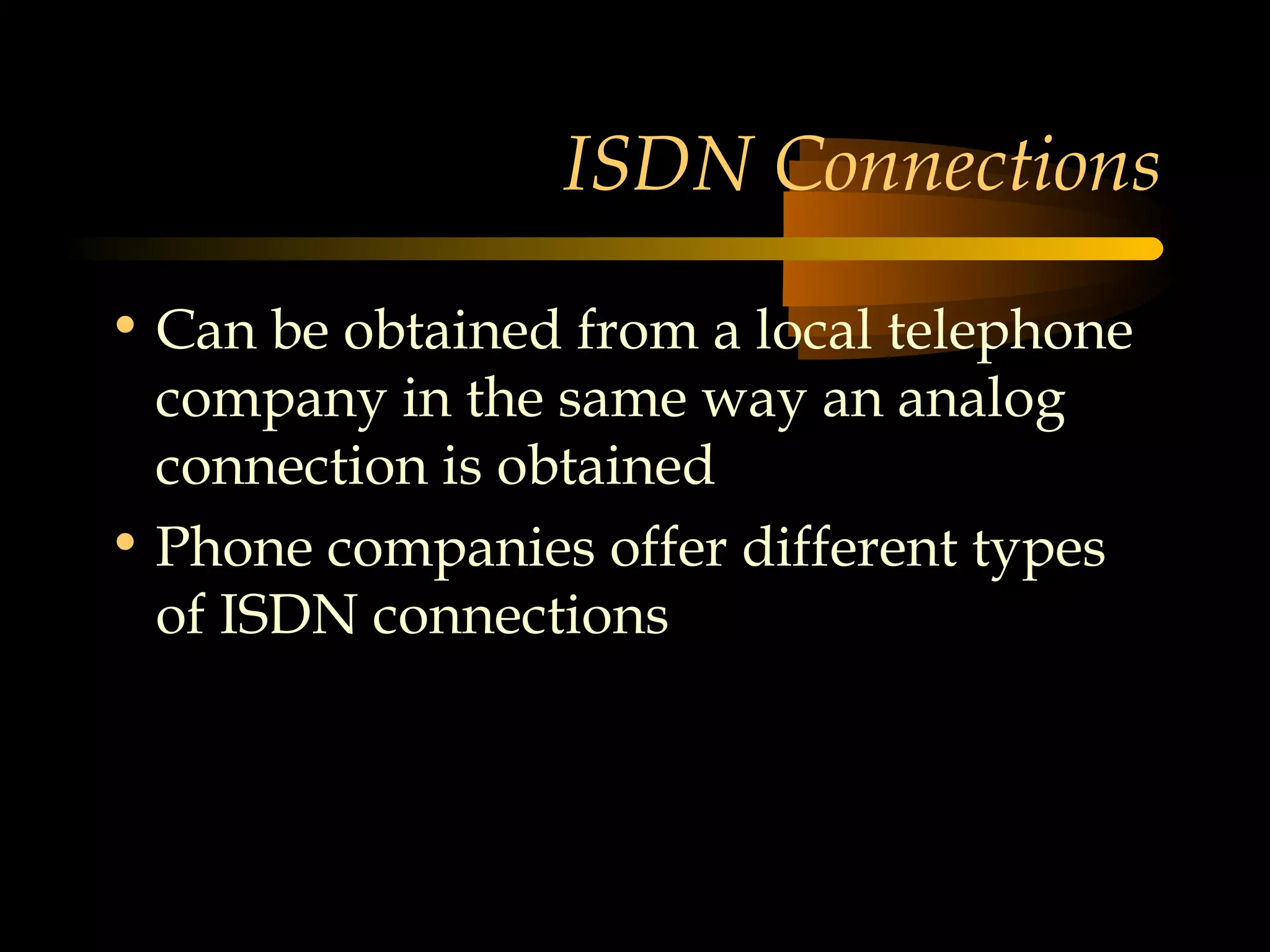 ISDN Connections

• Can be obtained from a local telephone
  company in the same way an analog
  connection is obtained
• Phone companies offer different types
  of ISDN connections
 