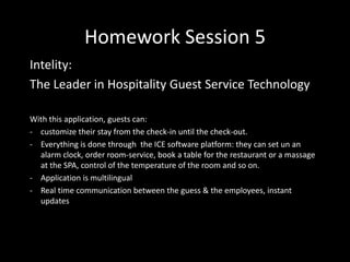 Homework Session 5
Intelity:
The Leader in Hospitality Guest Service Technology
With this application, guests can:
- customize their stay from the check-in until the check-out.
- Everything is done through the ICE software platform: they can set un an
alarm clock, order room-service, book a table for the restaurant or a massage
at the SPA, control of the temperature of the room and so on.
- Application is multilingual
- Real time communication between the guess & the employees, instant
updates
 