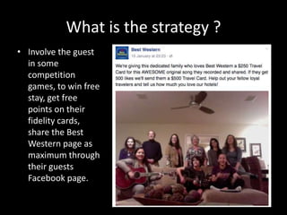 What is the strategy ?
• Involve the guest
in some
competition
games, to win free
stay, get free
points on their
fidelity cards,
share the Best
Western page as
maximum through
their guests
Facebook page.
 