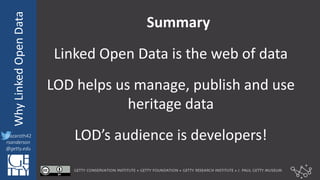 @azaroth42
rsanderson
@getty.edu
IIIF:	
  InteroperabilituyWhy	
  Linked	
  Open	
  Data
@azaroth42
rsanderson
@getty.edu
Summary
Linked	
  Open	
  Data	
  is	
  the	
  web	
  of	
  data
LOD	
  helps	
  us	
  manage,	
  publish	
  and	
  use	
  
heritage	
  data
LOD’s	
  audience	
  is	
  developers!
 