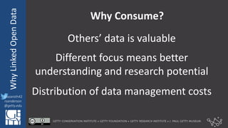 @azaroth42
rsanderson
@getty.edu
IIIF:	
  InteroperabilituyWhy	
  Linked	
  Open	
  Data
@azaroth42
rsanderson
@getty.edu
Why	
  Consume?
Others’	
  data	
  is	
  valuable
Different	
  focus	
  means	
  better	
  
understanding	
  and	
  research	
  potential
Distribution	
  of	
  data	
  management	
  costs
 