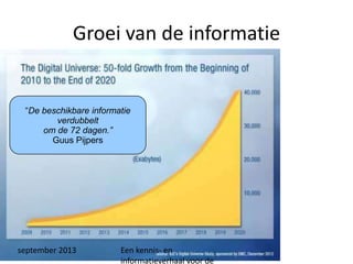 september 2013 Een kennis- en
informatieverhaal voor de
Groei van de informatie
“De beschikbare informatie
verdubbelt
om de 72 dagen.”
Guus Pijpers
 