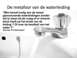 september 2013 Een kennis- en
informatieverhaal voor de
De metafoor van de waterleiding
“Men bouwt lustig aan de meest
geavanceerde waterleidingen zonder
stil te staan bij de vraag of er iemand
dorst heeft op het einde van de
leiding ? Of over de kwaliteit van het
water ?”
Vrij naar T.H. Davenport
 