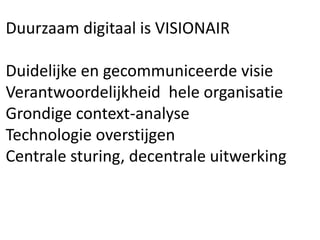 Duurzaam digitaal is VISIONAIR
Duidelijke en gecommuniceerde visie
Verantwoordelijkheid hele organisatie
Grondige context-analyse
Technologie overstijgen
Centrale sturing, decentrale uitwerking
 