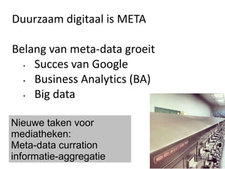Duurzaam digitaal is META
Belang van meta-data groeit
• Succes van Google
• Business Analytics (BA)
• Big data
Nieuwe taken voor
mediatheken:
Meta-data curration
informatie-aggregatie
 