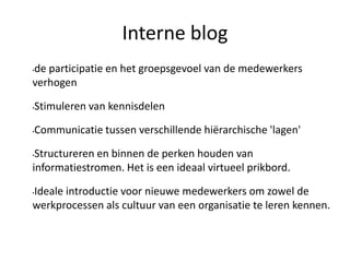 •de participatie en het groepsgevoel van de medewerkers
verhogen
•Stimuleren van kennisdelen
•Communicatie tussen verschillende hiërarchische 'lagen'
•Structureren en binnen de perken houden van
informatiestromen. Het is een ideaal virtueel prikbord.
•Ideale introductie voor nieuwe medewerkers om zowel de
werkprocessen als cultuur van een organisatie te leren kennen.
Interne blog
 