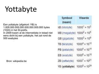 Een yottabyte (afgekort: YB) is
1.000.000.000.000.000.000.000.000 bytes
(1024) in het SI-prefix.
In 2009 kwam al de internetdata in totaal niet
eens dicht bij een yottabyte, het zat rond de
500 exabytes
Bron: wikipedia.be
Yottabyte
 