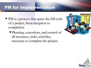 PM for Implementation  PM is a process that spans the full cycle of a project, from inception to completion. Planning, executions, and control of all resources, tasks, activities, necessary to complete the project.  