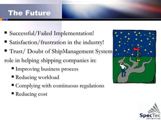 The Future Successful/Failed Implementation! Satisfaction/frustration in the industry! Trust/ Doubt of ShipManagement Systems role in helping shipping companies in: Improving business process Reducing workload Complying with continuous regulations  Reducing cost 