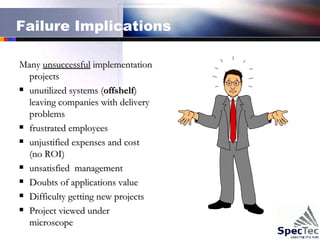 Failure Implications Many  unsuccessful  implementation projects unutilized systems ( offshelf ) leaving companies with delivery problems frustrated employees unjustified expenses and cost (no ROI) unsatisfied  management Doubts of applications value Difficulty getting new projects Project viewed under microscope  