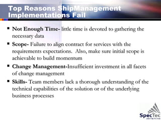 Top Reasons ShipManagement Implementations Fail Not Enough Time-  little time is devoted to gathering the necessary data   Scope-  Failure to align contract for services with the requirements expectations.  Also, make sure initial scope is achievable to build momentum Change Management- Insufficient investment in all facets of change management Skills-  Team members lack a thorough understanding of the technical capabilities of the solution or of the underlying business processes 