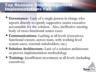 Top Reasons ShipManagement Implementations Fail Governance-   Lack of a single person in charge who reports directly to openly supportive senior executive accountable for the solution.  Also, ineffective steering body of cross-functional senior execs Communications-  Lacking at all levels (executives, functional owners, across team, with working level system users, external stakeholders, etc.)  Solution Architecture-  Lack of a solution architecture or proven implementation methodology Training-  Insufficient investment at all levels (including executives) 
